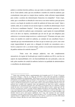 130
podem se constituir decisões políticas, mas que muita vez podem ser tomadas no limite
da lei. Como admitir, então, que um conselheiro e membro do comitê de auditoria, que
eventualmente tome parte na votação dessas matérias, tenha suficiente imparcialidade
para avaliar a acurácia das demonstrações financeiras da companhia? Como exigir,
então, que o conselheiro se abstenha de votar nessa e em outras matérias, para que possa
exercer a sua função de membro do comitê de auditoria de forma mais isenta? Qual o
sentido, então, de se cumular em um mesmo órgão (o conselho de administração, board
of directors) semelhantes funções? Como julgar, num momento posterior, se esse
membro do comitê de auditoria agiu corretamente e qual regime de responsabilidade
civil a ele deve ser imposta, considerando que ele tem de agir com diligência para
administrar e ao mesmo tempo monitorar a administração? É bastante certo que, como
vimos, do membro do comitê de auditoria, ao contrário de um conselheiro fiscal, é
esperado que aja concomitantemente aos fatos ou que ao menos aja a priori, mas como
exigir imparcialidade de quem tem a obrigação de decidir em consonância com a
business judgement rule e, ao mesmo tempo, avaliar se essa decisão transcorreu dentro
de padrões mínimos de controles internos?267
Todas essas são ameaças palpáveis, mas não completamente
mensuráveis, do regime de fiscalização por comitê de auditoria nos EUA, com foco no
aspecto da responsabilidade civil e da funcionabilidade dos atos praticados, como um
todo, pelos membros do comitê de auditoria (inclusive na qualidade de administradores
e conselheiros de administração).
267
Todas essas seríssimas críticas e questionamentos são levantados por R. C. CLARK (“Corporate
Governance Changes...”, Op. loc. cit., Idem, pp. 271-274) e vistos como uma agressão à verdadeira
função dos conselheiros de administração: “Both of these reactions miss the importance of the directors’
participation on the ex ante behavior of managers. The mere fact that the top executives know they have
to make formal presentations about key issues on a regular basis to an audience that may probe and
criticize, and that has formal power to remove them, elicits a great deal of valuable behavior. Facts are
gathered more carefully and completely, ideas and judgements are made more explicit, competing
considerations are anticipated and dealt with, and modes of articulation that can withstand scrutinity
outside the inner circle are found. The consequence of all these efforts to better ‘explain and sell’ the
executive viewpoint may well be to clarify strategic thinking and improve decision making. Thus, having
to go to the board may have a vital impact on the business, compared to a world in which there is no
comparable obligation on the part of the managers. The impact of the process is subtle and diffuse, and
therefore hard to prove and measure definitively, but it may well constitute the most valuable
consequence of having a board of directors” (grifos do autor, p. 273). E assim arremata: “Assessing the
supposed threat is a difficult matter of judgement. It may well be a nontrivial cost of the SOX-related
governance changes. But there are some countervailing considerations”.
 