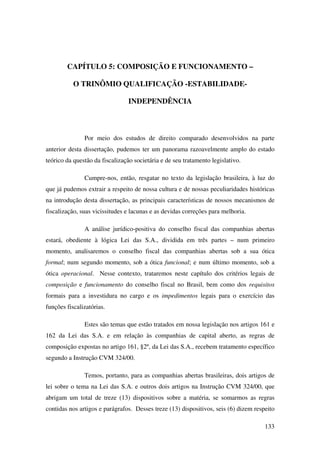133
CAPÍTULO 5: COMPOSIÇÃO E FUNCIONAMENTO –
O TRINÔMIO QUALIFICAÇÃO -ESTABILIDADE-
INDEPENDÊNCIA
Por meio dos estudos de direito comparado desenvolvidos na parte
anterior desta dissertação, pudemos ter um panorama razoavelmente amplo do estado
teórico da questão da fiscalização societária e de seu tratamento legislativo.
Cumpre-nos, então, resgatar no texto da legislação brasileira, à luz do
que já pudemos extrair a respeito de nossa cultura e de nossas peculiaridades históricas
na introdução desta dissertação, as principais características de nossos mecanismos de
fiscalização, suas vicissitudes e lacunas e as devidas correções para melhoria.
A análise jurídico-positiva do conselho fiscal das companhias abertas
estará, obediente à lógica Lei das S.A., dividida em três partes – num primeiro
momento, analisaremos o conselho fiscal das companhias abertas sob a sua ótica
formal; num segundo momento, sob a ótica funcional; e num último momento, sob a
ótica operacional. Nesse contexto, trataremos neste capítulo dos critérios legais de
composição e funcionamento do conselho fiscal no Brasil, bem como dos requisitos
formais para a investidura no cargo e os impedimentos legais para o exercício das
funções fiscalizatórias.
Estes são temas que estão tratados em nossa legislação nos artigos 161 e
162 da Lei das S.A. e em relação às companhias de capital aberto, as regras de
composição expostas no artigo 161, §2º, da Lei das S.A., recebem tratamento específico
segundo a Instrução CVM 324/00.
Temos, portanto, para as companhias abertas brasileiras, dois artigos de
lei sobre o tema na Lei das S.A. e outros dois artigos na Instrução CVM 324/00, que
abrigam um total de treze (13) dispositivos sobre a matéria, se somarmos as regras
contidas nos artigos e parágrafos. Desses treze (13) dispositivos, seis (6) dizem respeito
 