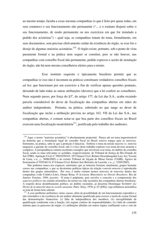 135
ao mesmo tempo, faculta a essas mesmas companhias (o que é feito por quase todas, em
seus estatutos) o seu funcionamento não permanente (“... e o estatuto disporá sobre o
seu funcionamento, de modo permanente ou nos exercícios em que for instalado a
pedido dos acionistas”) – qual seja, as companhias tratam do tema, formalmente, em
seus documentos, sem precisar efetivamente cuidar da existência do órgão, se esse for o
desejo de algumas maiorias acionárias.270
O órgão existe, portanto, sob o ponto de vista
puramente formal e na prática nem sequer se constitui, pois se não houver, nas
companhias com conselho fiscal não permanente, pedido expresso e aceito de instalação
do órgão, não há nem mesmo conselheiros eleitos para o mister.
Esse instituto esquisito e tipicamente brasileiro permite que as
companhias (e isso não é incomum na prática) constituam verdadeiros conselhos fiscais
ad hoc que funcionam por um exercício a fim de verificar apenas questões pontuais,
deixando de lado todas as outras atribuições (deveres) que a lei confere ao conselheiro.
Num segundo passo, por força do §3o
, do artigo 177, da Lei das S.A., acaba recaindo
parcela considerável do dever de fiscalização das companhias abertas em mãos do
auditor independente. Portanto, na prática, sobretudo no que tange ao dever de
fiscalização que inclui a atribuição prevista no artigo 163, VII da Lei das S.A., nas
companhias abertas, é comum notar-se que boa parte dos conselhos fiscais no Brasil
exercem uma fiscalização insatisfatória271
, justificada pelo trabalho dos auditores.
270
Aqui, o termo “maiorias acionárias” é absolutamente proposital. Parece até ser tema inquestionável
na doutrina que a formulação legal do conselho fiscal no Brasil reserva espaço para as minorias.
Entretanto, na prática, sabe-se que a proteção é falaciosa. Embora o tema da tensão maioria vs. minoria
tangencie a questão do conselho fiscal, não é o foco deste trabalho explorar esse tema deveras atraente e
complexo. A jurisprudência ostenta excelentes exemplos que envolvem esse tema, no âmbito do conselho
fiscal, sendo os mais relevantes os acórdãos, respectivamente, do Tribunal de Justiça do Rio Grande do
Sul (TJRS, Apelação Cível nº 70010250165, 10ª Câmara Cível, Relator Desembargador Luiz Ary Vessini
de Lima, v.u., j.: 30/06/2005) e do extinto Tribunal de Alçada de Minas Gerais (TAMG, Agravo de
Instrumento nº 0392463-8, 6a
Câmara Cível, Relator Juiz Belizário de Lacerda, v.u., j.: 22/05/2003).
Não podemos nunca nos esquecer, entretanto, que as minorias formam, atualmente, grupos bastante
coesos nas companhias, e que as dicotomias políticas típicas da relação controle-minoria é reproduzida
dentro dos grupos minoritários. Por isso, é muito comum termos minorias de minorias dentro das
companhias (vide CORRÊA-LIMA, Osmar Brina. O Acionista Minoritário no Direito Brasileiro. Rio de
Janeiro: Forense, 1994; passim). O tema é palpitante, pois envolve o conceito e a compreensão dos
aspectos políticos (no sentido aristotélico do termo) na vida societária das companhias abertas brasileiras.
A respeito desse desdobramento político, no âmbito societário, já dissertou Dominique SCHMIDT (Le
Droits de la minorité dans la société anonyme. Paris: Sirey, 1970; p. 67 [§96]), cuja influência aristotélica
se nota de forma bem saliente.
271
A esse problema atribuímos várias causas, além da possibilidade de um funcionamento esporádico e
não sistemático e da existência de um auditor altamente qualificado para exercer a tarefa de exame formal
das demonstrações financeiras: (i) falta de independência dos membros; (ii) inexigibilidade de
qualificação condizente com a função; (iii) regime confuso de responsabilidades; (iv) falta de conteúdo
mínimo para os pareceres do órgão; (v) atribuições diluídas em outros órgãos conflitando com o veto de
 