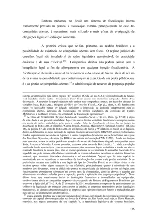 136
Embora tenhamos no Brasil um sistema de fiscalização interna
formalmente previsto, na prática, a fiscalização externa, principalmente no caso das
companhias abertas, é mecanismo mais utilizado e mais eficaz de averiguação de
obrigações legais e fiscalização societária.
A primeira crítica que se faz, portanto, ao modelo brasileiro é a
possibilidade de existência de companhias abertas sem fiscal. O regime jurídico do
conselho fiscal não instalado é de saúde legislativa questionável, de praticidade
duvidosa e de uso criticável.272
Companhias abertas não podem contar com o
beneplácito legal a fim de albergarem-se em qualquer isenção fiscalizatória. A
fiscalização é elemento essencial da democracia e do estado de direito, além de ser um
dever e uma responsabilidade que contrabalançam o exercício de um poder público, que
é o da gestão de companhias abertas273
e administração de recursos da poupança popular
outorga de atribuições para outros órgãos (§7o
do artigo 163 da Lei das S.A.); (vi) instabilidade de função;
(vii) mandatos muito curtos. Buscaremos tratar dessas causas nos momentos adequados dentro desta
dissertação. A respeito do papel exercido pelo auditor nas companhias abertas, em face dos deveres do
conselho fiscal, BULGARELLI (Regime Jurídico do Conselho Fiscal..., Op. cit., Idem, p. 87) lembra com
razão: “o legislador parece ter julgado suficiente a imposição de auditoria independente para as
companhias abertas, acrescida da fiscalização, em termos societários, da Comissão de Valores
Mobiliários, e do Banco Central, em se tratando de fiscalização operacional”.
272
A crítica de BULGARELLI (Regime Jurídico do Conselho Fiscal..., Op. cit., Idem, pp. 87-88) é digna
de nota, dada a sua presente atualidade, haja vista que o direito societário brasileiro e estrangeiro sofreu
por conta de sérios escândalos, pela pura e simples falta de fiscalização efetiva. Se, ao tempo da
dissertação de BULGARELLI, tínhamos “Coroa-Brastel, Auxiliar, Maisonnave, Habitasul e outros” (cf. nota
160, na página 87, do texto de BULGARELLI), em tempos de Enron e WorldCom, o Brasil já se deparou,
dentre as debutantes no novo mercado de capitais brasileiro desta era pós 2004/2007, com o problema das
fraudes supostamente ocorridas na Agrenco e outras companhias brasileiras que se beneficiam do regime
dos Brazilian Depositary Receipts (os BDRs), do sistema da Instrução CVM 332/00. Ainda em tempos
mais recentes, temos os sérios problemas envolvendo o uso de derivativos atingindo companhias como
Sadia, Aracruz e Vicunha. A essas questões, trazemos estas notas de BULGARELLI: “... dada a evolução
verificada desde aquela época, com o aprimoramento dos esquemas legais societários e tendo em vista a
realidade brasileira de nossos dias, não se resiste questionar se a existência do conselho fiscal não teria
impedido ou, pelo menos, dificultado e amenizado os recentes desastres ocorridos no sistema financeiro
nacional, que tomaram dimensões alarmantes e até escandalosas. Veja-se que há uma espécie de
unanimidade em se reconhecer a necessidade de fiscalização das contas e da gestão societária. Se as
preferências recaem em confiá-la a um órgão do tipo do Conselho Fiscal; se as críticas feitas a este
incidem apenas sobre alguns aspectos da sua eficiência, principalmente quanto à submissão de seus
membros aos dirigentes, torna-se difícil não pensar na necessidade da existência de um tal órgão, com
funcionamento permanente, sobretudo em certos tipos de companhias, como as abertas e aquelas que
administram atividades voltadas para a captação, guarda e aplicação das poupanças populares”. Neste
último item, que notoriamente inclui as instituições financeiras e assemelhadas ou equiparadas,
envolveríamos ainda as companhias responsáveis pela gestão do Sistema de Pagamentos Brasileiro, que
estão sob a égide da Lei o
10.214, de 27 de março de 2001, notadamente as empresas de processamento de
crédito e de liquidação de operação com cartões de crédito, as empresas responsáveis pelas liquidações
multilaterais, as câmaras de compensação e as empresas que operam ordens em futuros e mercadorias, por
meio do uso de instrumentos de derivativos.
273
Causa espanto lembrar que o regime jurídico do nível mais sofisticado de governança corporativa das
empresas de capital aberto negociadas na Bolsa de Valores de São Paulo, qual seja, o Novo Mercado,
reproduz, nas regras constantes de seu capítulo V, a teratologia legislativa do sistema brasileiro,
 