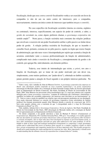 10
fiscalização, desde que esse contra-controle fiscalizatório venha a ser exercido em favor da
companhia (e não de um ou outro centro de interesses), pois a companhia,
necessariamente, sintetiza um único centro de interesses (que também integra o controle).
No caso específico da fiscalização societária (interna ou externa, orgânica
ou contratual), interessa, especificamente, um aspecto do poder de controle, a saber, a
gestão da sociedade ou, como alguns preferem chamar, a governança corporativa em
sentido amplo13
. Neste passo, a função societária mais constante das relações jurídicas
que envolvam o exercício de um poder fiscalizatório atribui o pólo passivo ao titular desse
poder de gestão. A relação jurídica societária de fiscalização, de que se incumbe o
conselho fiscal, portanto, costuma ter no pólo passivo, sujeito ou órgão que exerce função
de administração, que não raras vezes é desempenhada por sujeito que acumula a função de
acionista controlador (ante a escassa profissionalização da função de administrador),
complicando mais ainda o exercício da fiscalização e, conseqüentemente da gestão e do
controle, por agregar-lhe, indevidamente, um elemento político.
Todavia, esse intuito de intermediação que existe, a priori, nos atos e
funções de fiscalização, por se tratar de um poder motivado por um dever (ou,
simplesmente, como muitos preferem, um “poder-dever”), sobretudo no âmbito societário,
jamais permite pautar a atuação do fiscal segundo o seu próprio interesse particular. No
13
Sobre o tema, vide o trabalho de Aline de Menezes SANTOS. A governança corporativa das empresas no
Brasil: uma abordagem jurídica inspirada na nova economia institucional e na teoria organizativa
(dissertação de Mestrado inédita sob a orientação de Paulo Fernando Campos Salles de TOLEDO apresentada
junto ao Departamento de Direito Comercial). São Paulo: Faculdade de Direito da Universidade de São
Paulo, 2004. Aline Menezes faz percuciente crítica terminológica (pp. 21 e segs) que culmina com a seguinte
definição para o termo governança corporativa: “conjunto de instituições que conformam e determinam o
equilíbrio, no âmbito das sociedades empresariais, dos interesses mais relevantes ao seu funcionamento” (p.
37). Note-se como a noção de equilíbrio nas relações (que está pressuposta) predomina em sua abordagem.
Essa noção relacional intrínseca ao conceito de governança corporativa (como articuladora de funções
jurídicas) fica bastante proeminente quando Aline Menezes aborda o conceito de cooperação (pp. 44-51)
bem como quando culmina com a conclusão de que “a desigualdade ainda é o traço da Governança
Corporativa no Brasil” (p. 235).
Vide, também, Adriana JOSUÁ. Governança Corporativa e Teoria da Agência. São Paulo: Faculdade de
Direito da Universidade de São Paulo, 2005 (dissertação de Mestrado inédita sob a orientação de Rachel
SZTAJN apresentada junto ao Departamento de Direito Comercial).
No direito comparado, é de grande relevância a lição de Michael P. DOOLEY (Fundamentals of
Corporation Law. Brunswick, NY: Carolina University Press, 1995, p.1): “Accordingly, it is readily apparent
that any description of corporate governance that focuses solely on legal rules and ignores other incentives
is seriously incomplete. Just as legal rules have been developed in response to perceived human needs, so
have other institutional arrangements and both are quite often addressed to the same problems. It will be
helpful to think of these legal and nonlegal institutional arrangements as comprising a single governance
system and to understand that actors in business firms operate in a complex regulatory regime in which
laws, private arrangements and competitive market forces all have important roles. This broader perspective
should aid in understanding the origin and function of corporate law rules. More importantly, it should assist
in understanding that the ultimate concern of corporation law is human behavior” (assim).
 