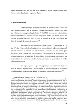 138
nações estudadas, mas não descritas neste trabalho, o Brasil mostra-se muito mais
leniente na fiscalização das companhias abertas.
2. Número de membros
Em segundo lugar, referente ao número de membros, este é o tema que
não comporta qualquer tipo de discussão. Embora tenha surgido, durante os debates
que culminaram com a promulgação da Lei no
10.303/01, proposta para a limitação do
número de membros do conselho fiscal das companhias abertas para três (3), o calor das
disputas foi mais ocupado por conta da forma de composição do que, efetivamente, por
força da limitação do número de membros.276
Dentre os treze (13) dispositivos sobre o tema, o §1o
do artigo 161 da Lei
das S.A. diz: “O conselho fiscal será composto de, no mínimo 3 (três) e, no máximo, 5
(cinco) membros, e suplentes em igual número, acionistas ou não, eleitos pela
assembléia geral”. Note-se que esse dispositivo trata do número de membros em sua
primeira parte, pois, na seqüência do texto, há um item sutilmente relacionado à sua
independência (“... acionistas ou não...”), de que teremos a oportunidade de cuidar
oportunamente abaixo.
Este segundo ponto é o que menos preocupa, pois, como se nota em boa
parte da doutrina brasileira e nos fartos exemplos do direito comparado, o texto da lei
brasileira está em linha com o das demais legislações de outros países do mundo.277
276
Vide EIZIRIK e CARVALHOSA, A Nova Lei..., Idem, pp. 332-336.
277
Note-se que a série de comentários que se fazem a respeito do número de membros têm suas atenções
voltadas muito mais para os critérios de composição (se o número de conselheiros for maior que três [3],
quantos caberiam aos acionistas mencionados no §4o
do artigo 161?). Não se trata, efetivamente, de um
problema quantitativo (qual seja, se o número de conselheiros é de três, quatro, cinco ou mais, como até
defendem alguns), mas meramente qualifitativo: se forem quatro, quantos caberiam aos acionistas
mencionados no §4o
ao artigo 161? Portanto, este é um problema típico do tema atinente à independência
e aos critérios de isenção objetiva para exercício do cargo e não propriamente de um problema com
relação ao número efetivo de membros que a lei permite a uma companhia assumir. Esse problema de
independência foi durante muito tempo confundido com o problema aritmético, mas, justiça seja feita,
não culpemos os números pela imperfeição das letras (vide CARVALHOSA [Comentários..., Idem, pp. 420-
421] e BULGARELLI [Regime Jurídico do Conselho Fiscal..., Idem, pp. 97-102]). “De três a cinco
membros”, ou meramente termos o número fixo de três membros, é algo absolutamente condizente com
toda a experiência de direito comparado analisada a respeito do tema. Dos exemplos mais contundentes,
vimos Itália, EUA, Portugal, Argentina e México, descritos à exaustão neste trabalho. Além deles, pode-
se acessar Suíça, Alemanha, Espanha, Japão, Chile, Uruguai, Paraguai e Canadá a título de comparação
 