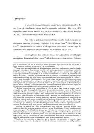 139
3. Qualificação
O terceiro ponto, que diz respeito à qualificação mínima dos membros de
um órgão de fiscalização interna também comporta polêmicas. Dos treze (13)
dispositivos sobre o tema, nossa lei se ocupa dele em dois (2), a saber, o caput do artigo
162 e o §1o
desse mesmo artigo, ambos da Lei das S.A.
Para poder se qualificar como membro do conselho fiscal, o aspirante ao
cargo deve preencher os seguintes requisitos: (i) ser pessoa física278
; (ii) residente no
País279
; (iii) diplomadas em curso de nível superior ou que tenham exercido cargo de
administrador de empresa ou conselheiro fiscal por pelo menos três (3) anos.
Em relação aos dois primeiros itens, a saber, residência e qualificação
como pessoa física natural plena e capaz280
, identificamos um certo consenso. Contudo,
para se concluir que, para fins de fiscalização interna, possuirmos regra que fixa em três, ou “de três a
cinco” membros, não destoa do que se pratica no resto do mundo.
278
Nesse ponto, a nossa legislação não destoa da maioria dos regimes implementados para fiscalização
interna por outros países. Uma das raras exceções é a Argentina, que, como visto, permite que o conselho
fiscal seja ocupado por pessoas jurídicas. Portugal também, por seu turno, permite que o órgão seja
ocupado por sociedades de advogados ou de auditores independentes (os chamados ROCs ou Revisores
Oficiais de Contas). Entretanto, o tema não está livre de discussões e controvérsias, tanto na doutrina
quanto na jurisprudência dos países irmãos, como pudemos observar no estudo constante do capítulo 4,
seção 1 desta dissertação. Os demais países têm regime voltado para a pessoa física, mesmo porque as
atribuições são exercidas, ultima ratio, por pessoas físicas e a responsabilidade pelo exercício da função é
melhor processada se o regime girar em torno da premissa de que a função só pode ser desempenhada por
pessoas físicas. Portanto, a causa desse requisito, assumido corretamente pela lei brasileira, liga-se ao
regime próprio de responsabilidade civil dos fiscais nas companhias abertas.
279
Há falsa controvérsia sobre a necessidade de exigir-se que o fiscal resida na comarca onde a
companhia tem sede. Essa exigência é não apenas desnecessária, mas também excessiva. Há fiscais de
companhias abertas que exercem suas atribuições, de forma isenta, em mais de uma companhia, cujas
sedes se situam em municípios distintos. Essa limitação traria o risco de “regionalizar” os padrões de
fiscalização, cujos critérios são necessariamente federais. Ainda que esse argumento possa não proceder,
pois bastaria que o conselheiro se limitasse a exercer o seu mister em companhias do município de sua
residência, podendo ainda seguir um padrão nacional uniforme, podemos lembrar que as dificuldades
antes decorrentes das grandes dimensões continentais de nosso País já vêm sendo superadas pelo avanço
da tecnologia, que permite que essa fiscalização seja exercida com muita eficácia e presença constante,
ainda que o conselheiro fiscal resida em outra cidade ou até mesmo em outro Estado da federação.
Contudo, vale lembrar que a regra principal sobre o tema, qual seja, “residência no País”, pode
acabar, por força dos mesmos argumentos, sofrendo a mesma flexibilização. O único impedimento que
ainda vemos para a flexibilização dessa regra, que é impedimento sério, diz respeito a problemas de
efetiva jurisdição para o processamento da responsabilidade civil dos conselheiros fiscais, bem como às
formas de processamento de demanda judicial e aos clássicos obstáculos para a consecução de uma
citação válida e eficaz. Permitir que se conte com conselheiros residentes no estrangeiro dificultaria a
defesa de interesses de acionistas prejudicados por conta de atos praticados por aqueles.
280
Lembre-se (por mero zelo ao argumento) que os incapazes não apresentam os requisitos legais
necessários para o exercício do cargo em conselho fiscal e que, portanto, menores, pródigos, ébrios,
 
