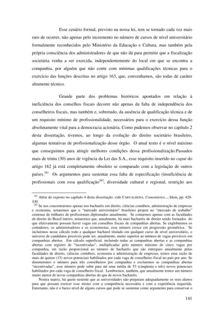 141
Esse cenário formal, previsto na nossa lei, tem se tornado cada vez mais
raro de ocorrer, não apenas pelo incremento no número de cursos de nível universitário
formalmente reconhecidos pelo Ministério da Educação e Cultura, mas também pela
própria consciência dos administradores de que não dá para permitir que a fiscalização
societária venha a ser exercida, independentemente do local em que se encontra a
companhia, por alguém que não conte com mínimas qualificações técnicas para o
exercício das funções descritas no artigo 163, que, convenhamos, são todas de caráter
altamente técnico.
Grande parte dos problemas históricos apontados em relação à
ineficiência dos conselhos fiscais decorre não apenas da falta de independência dos
conselheiros fiscais, mas também e, sobretudo, da ausência de qualificação técnica e de
um requisito mínimo de profissionalidade, necessários para o exercício dessa função
absolutamente vital para a democracia acionária. Como pudemos observar no capítulo 2
desta dissertação, tivemos, ao longo da evolução do direito societário brasileiro,
algumas tentativas de profissionalização desse órgão. O atual texto é o nível máximo
que conseguimos para atingir melhores condições dessa profissionalização.Passados
mais de trinta (30) anos de vigência da Lei das S.A., esse requisito inserido no caput do
artigo 162 já está completamente obsoleto se comparado com a legislação de outros
países.281
Os argumentos para sustentar essa falta de especificação (insuficiência de
profissionais com essa qualificação282
, diversidade cultural e regional, restrição aos
281
Além do exposto no capítulo 4 desta dissertação, vide CARVALHOSA, Comentários..., Idem, pp. 428-
430.
282
Se nos concentrarmos apenas nos bacharéis em direito, ciências contábeis, administração de empresas
e economia, notaremos que o “mercado universitário” brasileiro projeta no “mercado de trabalho”
centenas de milhares de profissionais diplomados anualmente. Se contarmos apenas com as faculdades
de direito do Brasil inteiro, notaremos que, anualmente, há mais bacharéis de direito sendo formados do
que efetivamente possam haver vagas em conselhos fiscais de companhias abertas. Se englobarmos os
contadores, os administradores e os economistas, esse número cresce em progressão geométrica. Se
incluirmos nesse cálculo todo e qualquer bacharel titulado em qualquer curso de nível universitário, o
universo de candidatos possíveis pode ser, anualmente, muito superior ao número de vagas prováveis em
companhias abertas. Em cálculo superficial, incluindo todas as companhias abertas e as companhias
abertas com registro de “incentivadas”, multiplicadas pelo número máximo de cinco vagas por
companhia, em razão proporcional ao número de bacharéis que são entregues anualmente pelas
faculdades de direito, ciências contábeis, economia e administração de empresas, temos uma razão de
mais de quinze (15) novos potenciais habilitados por cada vaga de conselheiro fiscal no país por ano. Se
diminuirmos o número para três conselheiros por companhia e excluirmos as companhias abertas
“incentivadas”, esse número pode subir para até uma média de 53 (cinqüenta e três) novos potenciais
habilitados por cada vaga de conselheiro fiscal. Lembremos, também, que anualmente temos um número
muito menor de novas companhias abertas do que de novos bacharéis.
Noutra matriz, há quem sustente que as universidades não preparam adequadamente os seus alunos
para que possam exercer esse mister com a competência necessária e com a experiência requerida.
Entretanto, não é o baixo nível de alguns cursos que pode se sustentar como argumento para conservar o
 