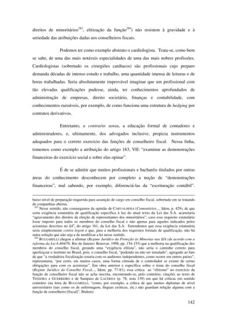 142
direitos de minoritários283
, elitização da função284
) não resistem à gravidade e à
seriedade das atribuições dadas aos conselheiros fiscais.
Podemos ter como exemplo abstrato o cardiologista. Trata-se, como bem
se sabe, de uma das mais notáveis especialidades de uma das mais nobres profissões.
Cardiologistas (sobretudo os cirurgiões cardíacos) são profissionais cujo preparo
demanda décadas de intenso estudo e trabalho, uma quantidade imensa de leituras e de
horas trabalhadas. Seria absolutamente improvável imaginar que um profissional com
tão elevadas qualificações pudesse, ainda, ter conhecimentos aprofundados de
administração de empresas, direito societário, finanças e contabilidade, com
conhecimentos razoáveis, por exemplo, de como funciona uma estrutura de hedging por
contratos derivativos.
Entretanto, a contrario sensu, a educação formal de contadores e
administradores, e, ultimamente, dos advogados inclusive, propicia instrumentos
adequados para o correto exercício das funções de conselheiro fiscal. Nessa linha,
tomemos como exemplo a atribuição do artigo 163, VII: “examinar as demonstrações
financeiras do exercício social e sobre elas opinar”.
É de se admitir que muitos profissionais e bacharéis titulados por outras
áreas do conhecimento desconhecem por completo a noção de “demonstrações
financeiras”, mal sabendo, por exemplo, diferenciá-las da “escrituração contábil”.
baixo nível de preparação requerida para assunção de cargo em conselho fiscal, sobretudo em se tratando
de companhias abertas.
283
Nesse sentido, não comungamos da opinião de CARVALHOSA (Comentários..., Idem, p. 429), de que
certa exigência estatutária de qualificação específica à luz do atual texto da Lei das S.A. acarretaria
“agravamento dos direitos da eleição de representantes dos minoritários”, caso esse requisito estatutário
fosse imposto para todos os membros do conselho fiscal e não apenas para aqueles indicados pelos
acionistas descritos no §4o
, do artigo 161, da Lei das S.A. Entendemos que essa exigência estatutária
seria simplesmente contra legem e que, para a melhoria dos requisitos formais de qualificação, não há
outra solução que não seja a de modificar a lei nesse sentido.
284
BULGARELLI chegou a afirmar (Regime Jurídico da Proteção às Minorias nas S/A (de acordo com a
reforma da Lei 6.404/76. Rio de Janeiro: Renovar, 1998, pp. 154-155) que a melhoria na qualificação dos
membros do conselho fiscal, gerando uma “exigência elitista”, não seria o caminho correto para
aperfeiçoar o instituto no Brasil, pois, o conselho fiscal, “podendo ou não ser instalado”, agregado ao fato
de que “a verdadeira fiscalização estaria com os auditores independentes, como ocorre em outros países”,
representaria, “por certo, em muitos casos, uma forma cômoda de o controlador se eximir de certas
obrigações para com os acionistas”. Em obra anterior e específica sobre o tema do conselho fiscal
(Regime Jurídico do Conselho Fiscal..., Idem, pp. 77-81), essa crítica ao “elitismo” no exercício da
função de conselheiro fiscal não se acha inscrita, encontrando-se, pelo contrário, citações ao texto de
TEIXEIRA e GUERREIRO e de Sampaio de LACERDA (p. 78, nota 139) em que há críticas em sentido
contrário (na letra de BULGARELLI, “como, por exemplo, a crítica de que muitos diplomas de nível
universitário (tais como os de enfermagem, línguas exóticas, etc.) não guardam relação alguma com a
função de conselheiro [fiscal]”, Ibidem).
 