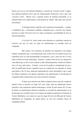 143
Outros, por sua vez, não saberiam identificar o conceito de “exercício social” e alguns,
não saberiam identificar nem o que são “demonstrações financeiras” nem o que é um
“exercício social”. Mesmo com o requisito técnico de titulação preenchido, se ao
indicado faltar esses conhecimentos, como poderá ele “opinar” sobre algo cujo conceito
não domina?
A formação técnica específica não é garantia de desempenho – contudo,
é indubitável que o treinamento acadêmico adequado para o exercício das funções
descritas no artigo 163 da Lei das S.A. reduz severamente a possibilidade de erros na
tarefa fiscalizatória.
A Lei das S.A. coloca ainda como alternativa a experiência mínima de
exercício, por três (3) anos, de cargo em administração ou conselho fiscal de
companhia.
Não cuidou a lei, entretanto, de formular esse dispositivo com melhor
redação, assegurando que a sua interpretação mais correta seria no sentido de que essa
experiência deva ter sido desempenhada recentemente e que o prazo de três (3) anos
tenha ocorrido de forma ininterrupta. Portanto, a melhor forma de ler esse dispositivo
seria admitir que os três (3) anos tenham se dado ininterruptamente e dentro dos últimos
cinco (5) anos, pelo menos. Contudo, o texto de lei propicia a interpretação de que a
falta de qualificação técnica específica possa ser suprida por um agregado de tempo
equivalente a três (3) anos, ainda que segmentado por várias interrupções e que a soma
dos últimos momentos com alguma experiência com administração ou fiscalização de
companhia tenha se dado muitos anos antes da data da nomeação.
O ideal, para articular uma lídima exigência técnica para tão complexas
funções como as descritas no artigo 163 seria exigir, além da qualificação técnica
específica, uma experiência mínima ininterrupta e recente de pelo menos três (3) anos
de prática na administração (diretoria estatutária ou conselho de administração) ou na
fiscalização (em conselho fiscal ou em empresa de auditoria registrada na Comissão de
Valores Mobiliários, nos termos do caput do artigo 26 da Lei de Mercado de Valores
Mobiliários) de companhias de capital aberto, no caso dos conselhos fiscais de
companhias abertas.
 