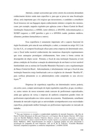 144
Ademais, cumpre acrescentar que certos setores da economia demandam
conhecimento técnico ainda mais específico e, para que se possa ter uma fiscalização
eficaz, seria importante que a lei exigisse que nessessetores, o candidato a conselheiro
fiscal trouxesse em sua bagagem algum conhecimento mínimo a respeito dos mesmos,
como, por exemplo, naqueles regulados por agências como o Banco Central do Brasil
(instituições financeiras), a ANEEL (setor elétrico), a ANATEL (telecomunicações), a
SUSEP (seguros), a ANP (petróleo e gás) e a ANVISA (saúde, produtos médicos,
alimentos, produtos farmacêuticos e outros).
Essa experiência é sumamente importante sob o aspecto funcional do
órgão fiscalizador, pois uma de suas atribuições, a saber, a constante no artigo 163, I, da
Lei das S.A., só comporá fiscalização eficaz para certas empresas de determinado setor,
caso o fiscal tenha razoável conhecimento das numerosas disposições regulamentares
que essas autarquias promulgam cotidianamente, bem como à forma correta de
desempenho do objeto social. Portanto, o fiscal de uma instituição financeira só terá
plenas condições de fiscalizar a atuação da administração de um banco se tiver razoável
familiaridade com as normas do Conselho Monetário Nacional e com a regulamentação
de Banco Central do Brasil. Adicionalmente, é absolutamente vital que o fiscal de uma
instituição financeira esteja familiarizado com as exigências do chamado “Basiléia II”,
para verificar plenamente se os administradores estão cumprindo os seus deveres
legais.285
Dispensas de experiência específica em determinados setores poderia,
em certos casos, compor autorização do órgão regulatório específico, já que, reconhece-
se, certos setores de nossa economia ainda carecem de profissionais especializados,
ainda que agências de rating e empresas de auditoria comportem grandes times de
profissionais especializados nos vários setores da economia. Paralelamente, semelhante
demanda de mercado exigiria que as universidades acompanhassem essas necessidades
específicas, propiciando melhor formação aos profissionais ingressantes no mercado de
trabalho.
285
Para que limitemos os exemplos à complexidade regulatória do mercado financeiro, vide obra de
Otavio YAZBEK (Regulação do Mercado Financeiro e de Capitais. Rio de Janeiro: Elsevier, 2007), bem
como de Haroldo Malheiros Duclerc VERÇOSA (Bancos centrais no direito comparado: o sistema
financeiro nacional e o banco central do Brasil (o regime vigente e as propostas de reformulação). São
Paulo: Malheiros, 2005). Especificamente em relação à regulação própria em tema relacionado à
fiscalização de companhia do setor financeiro, vide, de H. M. D. VERÇOSA, “Conselho Monetário
Nacional: competência reguladora: as auditorias independentes”, In RDM 124/208.
 