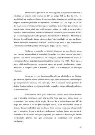 145
Desnecessário aprofundar, em passo seguinte, os argumentos contrários à
existência do curioso texto inserido no §1o
, do artigo 162, da Lei das S.A. A
possibilidade de ampla mobilidade de um conselheiro devidamente qualificado, cujas
despesas de locomoção cabem à companhia (cf. estabelece o §3o
, do artigo 162, da Lei
das S.A.), os diversos recursos tecnológicos atualmente à disposição para tornar a sua
atuação mais efetiva, ainda que resida em outra cidade ou estado, a não restrição à
residência na mesma cidade da sede da companhia: estes são todos argumentos de fato,
que se somam àqueles já trazidos por conta da especificidade de função. Manter na lei
dispensa de qualificação técnica não específica, “nas localidades em que não houver
pessoas habilitadas, em número suficiente”, admitindo que ainda as haja, é compactuar
com uma mediocridade que não faz mais parte do país em que vivemos.
Ainda que se conceda, por apego à discussão, que essa hipótese possa
fazer parte de nossa realidade, o texto ainda é criticável pela forma com que soluciona a
questão. Em muitos outros pontos da lei é delegada, especificamente em relação às
companhias abertas, jurisdição regulatória própria exercida pela CVM. Neste caso, a
regra, válida também para as companhias abertas, dá solução absolutamente vetusta,
burocrática e complexa para o problema, a saber: o uso obrigatório da jurisdição
voluntária.
Ao menos no caso das companhias abertas, admitindo-se por hipótese
que a vontade seja a de manter esse mecanismo legal, dever-se-ia abrir a alternativa para
que a dispensa fosse analisada caso a caso pela CVM e, concedida ou não, por meio de
decisão fundamentada de seu órgão colegiado, agregado a parecer elaborado pela área
técnica competente.
Acrescente-se, ainda, que a lei brasileira somente prevê responsabilidade
para o acionista controlador, caso este escolha fiscal que sabe inapto, moral ou
tecnicamente, para o exercício da função. No caso dos acionistas inscritos no §4o
, do
artigo 161, todavia, a lei não prevê qualquer sanção. Esse desequilíbrio visível na
alocação de responsabilidade pela escolha do fiscal somente serve para reforçar ainda
mais o argumento de que a lei deve, a todo custo, combater formas alternativas de
acomodação de fiscais que não sejam preparados para o exercício dessa função, abrindo
oportunidades práticas para que companhias se componham com conselhos
mambembes.
 
