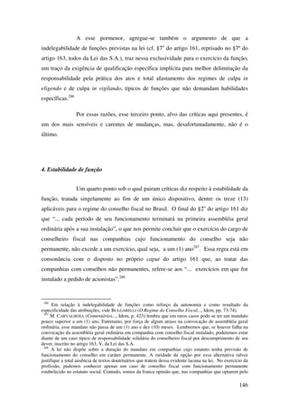 146
A esse pormenor, agregue-se também o argumento de que a
indelegabilidade de funções previstas na lei (cf. §7o
do artigo 161, reprisado no §7º do
artigo 163, todos da Lei das S.A.), traz nessa exclusividade para o exercício da função,
um traço da exigência de qualificação específica implícita para melhor delimitação da
responsabilidade pela prática dos atos e total afastamento dos regimes de culpa in
eligendo e de culpa in vigilando, típicos de funções que não demandam habilidades
específicas.286
Por essas razões, esse terceiro ponto, alvo das críticas aqui presentes, é
um dos mais sensíveis e carentes de mudanças, mas, desafortunadamente, não é o
último.
4. Estabilidade de função
Um quarto ponto sob o qual pairam críticas diz respeito à estabilidade da
função, tratada singelamente ao fim de um único dispositivo, dentre os treze (13)
aplicáveis para o regime do conselho fiscal no Brasil. O final do §2o
do artigo 161 diz
que “... cada período de seu funcionamento terminará na primeira assembléia geral
ordinária após a sua instalação”, o que nos permite concluir que o exercício do cargo de
conselheiro fiscal nas companhias cujo funcionamento do conselho seja não
permanente, não excede a um exercício, qual seja, a um (1) ano287
. Essa regra está em
consonância com o disposto no próprio caput do artigo 161 que, ao tratar das
companhias com conselhos não permanentes, refere-se aos “... exercícios em que for
instalado a pedido de acionistas”.288
286
Em relação à indelegabilidade de funções como reforço da autonomia e como resultado da
especificidade das atribuições, vide BULGARELLI (O Regime do Conselho Fiscal..., Idem, pp. 73-74).
287
M. CARVALHOSA (Comentários..., Idem, p. 423) lembra que em raros casos pode-se ter um mandato
pouco superior a um (1) ano. Entretanto, por força de algum atraso na convocação de assembléia geral
ordinária, esse mandato não passa de um (1) ano e dez (10) meses. Lembremos que, se houver falha na
convocação da assembléia geral ordinária em companhia com conselho fiscal instalado, poderemos estar
diante de um caso típico de responsabilidade solidária do conselheiro fiscal por descumprimento de seu
dever, inscrito no artigo 163, V, da Lei das S.A.
288
A lei não dispõe sobre a duração do mandato em companhias cujo estatuto tenha previsão de
funcionamento do conselho em caráter permanente. A raridade da opção por essa alternativa talvez
justifique a total ausência de textos doutrinários que tratem dessa evidente lacuna na lei. No exercício da
profissão, pudemos conhecer apenas um caso de conselho fiscal com funcionamento permanente
estabelecido no estatuto social. Contudo, somos da franca opinião que, nas companhias que optarem pelo
 