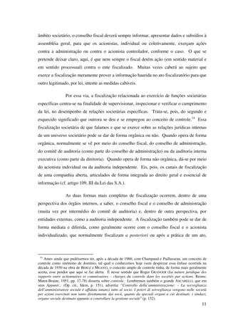 11
âmbito societário, o conselho fiscal deverá sempre informar, apresentar dados e subsídios à
assembléia geral, para que os acionistas, individual ou coletivamente, exerçam ações
contra a administração ou contra o acionista controlador, conforme o caso. O que se
pretende deixar claro, aqui, é que nem sempre o fiscal detém ação (em sentido material e
em sentido processual) contra o ente fiscalizado. Muitas vezes caberá ao sujeito que
exerce a fiscalização meramente prover a informação haurida no ato fiscalizatório para que
outro legitimado, por lei, intente as medidas cabíveis.
Por essa via, a fiscalização relacionada ao exercício de funções societárias
específicas centra-se na finalidade de supervisionar, inspecionar e verificar o cumprimento
da lei, no desempenho de relações societárias específicas. Trata-se, pois, do segundo e
esquecido significado que outrora se deu e se empregou ao conceito de controle.14
Essa
fiscalização societária de que falamos e que se exerce sobre as relações jurídicas internas
de um universo societário pode se dar de forma orgânica ou não. Quando opera de forma
orgânica, normalmente se vê por meio do conselho fiscal, do conselho de administração,
do comitê de auditoria (como parte do conselho de administração) ou da auditoria interna
executiva (como parte da diretoria). Quando opera de forma não orgânica, dá-se por meio
do acionista individual ou da auditoria independente. Eis, pois, os canais de fiscalização
de uma companhia aberta, articulados de forma integrada ao direito geral e essencial de
informação (cf. artigo 109, III da Lei das S.A.).
As duas formas mais completas de fiscalização ocorrem, dentro de uma
perspectiva dos órgãos internos, a saber, o conselho fiscal e o conselho de administração
(muita vez por intermédio do comitê de auditoria) e, dentro de outra perspectiva, por
entidades externas, como a auditoria independente. A fiscalização também pode se dar de
forma mediata e diferida, como geralmente ocorre com o conselho fiscal e o acionista
individualizado, que normalmente fiscalizam a posteriori ou após a prática de um ato,
14
Antes ainda que pudéssemos ter, após a década de 1960, com Champaud e Paillusseau, um conceito de
controle como sinônimo de domínio, tal qual o conhecemos hoje (sem desprezar essa ênfase ocorrida na
década de 1930 na obra de BERLE e MEANS), o conceito amplo de controle tinha, de forma mais geralmente
aceita, esse pendor que aqui se faz alerta. É nesse sentido que Roger GRANGER (La nature juridique des
rapports entre actionnaires et commissaires – charges du controle dans les sociétés par actions. Reims:
Matot-Braine, 1951, pp. 17-78) disserta sobre controle. Lembremos também o grande ASCARELLI, que em
seus Appunti... (Op. cit., Idem, p. 151), advertia: “Controllo della’amministrazione: – La sorveglianza
dell’amministratore sociale è affidata innanzi tutto al socio. I poteri di sorveglianza vengono nelle società
per azioni esercitati non tanto direttamente dai socii, quanto da speciali organi a ciò destinati: i sindaci,
organo sociale destinato appunto a controllare la gestione sociale” (p. 152).
 