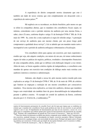 147
A experiência do direito comparado mostra claramente que este é
também um dado de nosso sistema que está completamente em desacordo com a
experiência de outros países.289
Há urgência em se reconhecer, no direito brasileiro, pelo menos no que
se refere às companhias abertas, que os mandatos dos conselheiros fiscais sejam, no
mínimo, coincidentes com o período máximo da auditoria por uma mesma firma, a
saber, cinco (5) anos, conforme dispõe o artigo 31 da Instrução CVM no
308, de 14 de
maio de 1999. Se, como diz a nota explicativa à regra do referido artigo, “a prestação
de um serviço de auditoria para um mesmo cliente, por um prazo longo pode
comprometer a qualidade desse serviço”, é de se admitir que um mandato muito curto e
incompatível com o período de auditoria enfraquece sobremaneira a fiscalização.
Um conselheiro eleito para apenas um exercício, por mais experiente e
erudito que seja, não adquire condições, em menos de um ano, de tomar conhecimento
seguro de todas as práticas de negócio, políticas, resultados e desempenhos financeiros
de uma companhia aberta, ainda que se debruce com dedicação integral a esse mister.
Além do mais, se forem seguidos critérios rígidos de independência, o conselheiro com
mandato de apenas um exercício tem condições de diálogo muito mais restritas com
auditores (internos e externos) e administração.
Ademais, não dispõe a nossa lei, pelo mesmo motivo trazido pela nota
explicativa ao artigo 31 da Instrução CVM no
308, de 14 de maio de 1999, de critérios
que limitem ou impeçam a reeleição de um mesmo conselheiro por consecutivos
mandatos. Essa mesma nota explicativa, ao tratar dos auditores, destaca que mandatos
longos sem rotatividade são também fator de grave desestabilização da independência
perante o público externo. O exemplo do comitê de auditoria da Enron, conforme
descrito por J. C. COFFEE JR., é emblemático.290
regime de funcionamento permanente do conselho fiscal, não há regra que impeça que se estabeleça no
estatuto que o mandato dos conselheiros fiscais pode perdurar por mais de um exercício ou por período
superior a um (1) ano. O impedimento de funcionamento por mais de um exercício, a nosso ver, só se
aplica para as companhias que tenham optado pelo regime de funcionamento não permanente do conselho
fiscal. Portanto, não compartilhamos da opinião de CARVALHOSA (Comentários..., Idem, pp. 422-423).
289
Para ficar dentro do panorama escolhido para direito comparado neste trabalho, temos: Argentina (até
três exercícios, podendo alcançar, no desempenho da função, exercícios passados), México (ilimitado,
porém demissíveis a qualquer tempo, sem necessidade de justa causa), Portugal (até quatro anos) e França
(no mínimo seis exercícios). O único país que dispõe de um regime limitado a um (1) exercício é a Itália.
290
John C. COFFEE JR. Gatekeepers..., Op. cit., Idem, pp. 25 e ss.
 