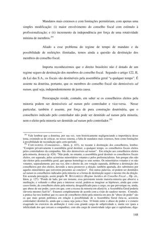148
Mandatos mais extensos e com limitações permitiriam, com apenas uma
simples modificação: (i) maior envolvimento do conselho fiscal com estímulo à
profissionalização; e (ii) incremento da independência por força de uma rotatividade
mínima de membros.291
Aliado a esse problema do regime de tempo de mandato e da
possibilidade de reeleições ilimitadas, temos ainda a questão da destituição dos
membros do conselho fiscal.
Importa reconhecermos que o direito brasileiro não é dotado de um
regime seguro de destituição dos membros do conselho fiscal. Segundo o artigo 122, II,
da Lei das S.A., os fiscais são destituíveis pela assembléia geral “a qualquer tempo”. É
assente na doutrina, portanto, que os membros do conselho fiscal são demissíveis ad
nutum, qual seja, independentemente de justa causa.
Preocupação reside, contudo, em saber se os conselheiros eleitos pela
minoria podem ser demissíveis ad nutum pelo controlador e vice-versa. Nesse
particular, também é assente, por força de pura construção doutrinária, que o
conselheiro indicado pelo controlador não pode ser demitido ad nutum pela minoria,
nem o eleito pela minoria ser demitido ad nutum pelo controlador.292
291
Vale lembrar que a doutrina, por sua vez, vem historicamente negligenciando a importância desse
tema, eximindo-se de criticar, no nosso sistema, a falta de mandatos mais extensos, bem como limitações
à possibilidade de recondução após certo período.
292
CARVALHOSA (Comentários..., Idem, p. 423), no tocante à destituição dos conselheiros, lembra:
“Compete privativamente à assembléia geral destituir, a qualquer tempo, os conselheiros fiscais eleitos
pelos controladores da companhia. São eles demissíveis ad nutum”. Em relação aos conselheiros eleitos
pela minoria, destaca (p. 424): “Não pode, no entanto, a assembléia geral destituir os conselheiros fiscais
eleitos, em separado, pelos acionistas minoritários votantes e pelos preferencialistas. Isto porque eles não
são eleitos pela assembléia geral, que apenas homologa os seus nomes. Os minoritários votantes e os não
votantes, separadamente, por sua vez, têm o direito de, em votação separada, deliberar a destituição dos
conselheiros por eles eleitos, devendo a mesa promover a eleição, também apartada, dos substitutos por
aqueles minoritários que estiverem presentes ao conclave”. Em outras palavras, só podem ser demitidos
ad nutum os conselheiros indicados pela minoria se a forma de destituição seguir o mesmo rito da eleição.
Em acurada percepção, assim propôs W. BULGARELLI (Regime Jurídico do Conselho Fiscal..., Op. cit.,
Idem, p. 127): “Pondo de lado, por um instante, essa persistente tensão maioria-minoria que absorve a
meditação, e voltando o olhar para o interesse social, podem-se imaginar as hipóteses, ainda que como
casos-limite, de conselheiro eleito pela minoria, desqualificado para o cargo, ou que prevarique ou, ainda,
que abuse de seu poder, casos em que, com a recusa da minoria em afastá-lo, a Assembléia Geral poderia
(deveria mesmo) fazê-lo”. Estamos completamente de acordo com a visão do saudoso mestre. Contudo,
a prática faz-nos lembrar que os casos de conselheiro eleito pela minoria em atos de “abuso de poder” são
os que mais geram polêmica em relação à possibilidade de a Assembléia Geral (leia-se, acionista
controlador) destituí-lo, ainda que a causa seja justa e boa. O limite entre o abuso de poder e o esmero
exagerado no exercício da atribuição é visto com grande carga de subjetividade e, muita vez (para a
infelicidade dos que cercam a companhia), com alta carga de emotividade (algo que o capitalismo, diga-
 