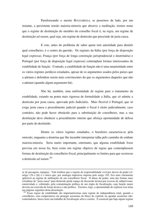 149
Parafraseando o mestre BULGARELLI, se pusermos de lado, por um
instante, a persistente tensão maioria-minoria que absorve a meditação, iremos notar
que o regime de destituição do membro do conselho fiscal é, na regra, um regime de
destituição ad nutum, qual seja, um regime de demissão que prescinde de justa causa.
E este, antes do problema de saber quem tem autoridade para demitir
qual conselheiro, é o centro da questão. Os regimes da Itália (por força de disposição
legal expressa), França (por força de longa construção jurisprudencial e doutrinária) e
Portugal (por força de disposição legal expressa) contemplam formas interessantes de
estabilidade de função. Contudo, a estabilidade de função não é uma unanimidade entre
os vários regimes jurídicos estudados, apesar de os argumentos usados pelos países que
a adotam e defendem serem mais convincentes do que os argumentos daqueles que não
a adotam (quando algum argumento há).
Não há, também, uma uniformidade de regime para o tratamento da
estabilidade, estando na ponta mais rigorosa de formalidade a Itália, que só admite a
demissão por justa causa, aprovada pelo Judiciário. Mais flexível é Portugal, que só
exige justa causa e procedimento judicial quando o fiscal é eleito judicialmente; caso
contrário, não pode haver obstáculo para a substituição do conselheiro, mas a sua
destituição deve obedecer a procedimento interno que ofereça oportunidade de defesa
por parte do destituído.
Dentre os vários regimes estudados, o brasileiro caracteriza-se pela
omissão, enquanto a doutrina que lhe incumbe interpretar talha pelo caminho do embate
maioria-minoria. Seria muito importante, entretanto, que alguma estabilidade fosse
prevista em nossa lei, bem como um regime objetivo de regras que contemplassem
formas de destituição do conselheiro fiscal, principalmente os limites para que ocorresse
a demissão ad nutum.293
se de passagem, repugna). Vale lembrar que o regime de responsabilidade civil por desvio de poder (cf.
artigo 154 e §§) é o único que, por analogia imperiosa imposta pelo artigo 165, fica mais claramente
aplicável ao regime de atribuições de um conselheiro fiscal. O abuso de poder, uma das formas mais
cristalinas de “justa causa” para demissão perde espaço de discussão técnica por excesso de subjetivismo,
emotividade e, sobretudo, pela contaminação política de um órgão de fiscalização, cuja função maior
deveria ser exercida de forma técnica e não política. Teremos, logo, a oportunidade de explorar esse tema
nas páginas seguintes desta dissertação.
293
Essas regras de estabilidade são importantíssimas num regime de independência total, quando o
conselheiro, sem compromisso em proteger acionistas do bloco de controle ou agradar acionistas não-
controladores, busca fazer um trabalho de fiscalização sério e correto. É essencial que haja algum regime
 