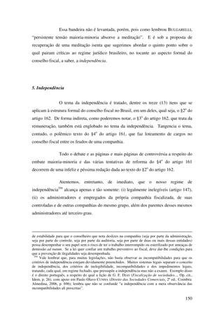 150
Essa bandeira não é levantada, porém, pois como lembrou BULGARELLI,
“persistente tensão maioria-minoria absorve a meditação”. E é sob a proposta de
recuperação de uma meditação isenta que sugerimos abordar o quinto ponto sobre o
qual pairam críticas ao regime jurídico brasileiro, no tocante ao aspecto formal do
conselho fiscal, a saber, a independência.
5. Independência
O tema da independência é tratado, dentre os treze (13) itens que se
aplicam à estrutura formal do conselho fiscal no Brasil, em um deles, qual seja, o §2o
do
artigo 162. De forma indireta, como poderemos notar, o §3o
do artigo 162, que trata da
remuneração, também está englobado no tema da independência. Tangencia o tema,
contudo, o polêmico texto do §4o
do artigo 161, que faz loteamento de cargos no
conselho fiscal entre os feudos de uma companhia.
Todo o debate e as páginas e mais páginas de controvérsia a respeito do
embate maioria-minoria e das várias tentativas de reforma do §4o
do artigo 161
decorrem de uma infeliz e péssima redação dada ao texto do §2o
do artigo 162.
Atentemos, entretanto, de imediato, que o nosso regime de
independência294
alcança apenas e tão somente: (i) legalmente inelegíveis (artigo 147),
(ii) os administradores e empregados da própria companhia fiscalizada, de suas
controladas e de outras companhias do mesmo grupo, além dos parentes desses mesmos
administradores até terceiro grau.
de estabilidade para que o conselheiro que nota deslizes na companhia (seja por parte da administração,
seja por parte do controle, seja por parte da auditoria, seja por parte de duas ou mais dessas entidades)
possa desempenhar o seu papel sem o risco de ter o trabalho interrompido ou esterilizado por ameaças de
demissão ad nutum. Se a lei quer confiar um trabalho preventivo ao fiscal, deve dar-lhe condições para
que a prevenção de ilegalidades seja desempenhada.
294
Vale lembrar que, para muitas legislações, não basta observar as incompatibilidades para que os
critérios de independência estejam devidamente preenchidos. Muitos sistemas legais separam o conceito
de independência, dos critérios de inelegibilidade, incompatibilidades e dos impedimentos legais,
tratando, cada qual, em regime fechado, que pressupõe a independência mas não a exaure. Exemplo disso
é o direito português, a respeito do qual a lição de G. F. DIAS (Fiscalização de sociedades..., Op. cit.,
Idem, p. 26), com apoio em Paulo Olavo CUNHA (Direito das Sociedades Comerciais, 2ª ed.. Coimbra:
Almedina, 2006, p. 696), lembra que não se confunde “a independência com a mera observância das
incompatibilidades ali prescritas”.
 