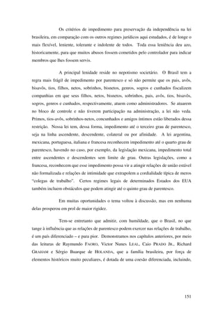 151
Os critérios de impedimento para preservação da independência na lei
brasileira, em comparação com os outros regimes jurídicos aqui estudados, é de longe o
mais flexível, leniente, tolerante e indolente de todos. Toda essa leniência deu azo,
historicamente, para que muitos abusos fossem cometidos pelo controlador para indicar
membros que lhes fossem servis.
A principal lenidade reside no nepotismo societário. O Brasil tem a
regra mais frágil de impedimento por parentesco e só não permite que os pais, avôs,
bisavôs, tios, filhos, netos, sobrinhos, bisnetos, genros, sogros e cunhados fiscalizem
companhias em que seus filhos, netos, bisnetos, sobrinhos, pais, avôs, tios, bisavôs,
sogros, genros e cunhados, respectivamente, atuem como administradores. Se atuarem
no bloco de controle e não tiverem participação na administração, a lei não veda.
Primos, tios-avôs, sobrinhos-netos, concunhados e amigos íntimos estão liberados dessa
restrição. Nossa lei tem, dessa forma, impedimento até o terceiro grau de parentesco,
seja na linha ascendente, descendente, colateral ou por afinidade. A lei argentina,
mexicana, portuguesa, italiana e francesa reconhecem impedimento até o quarto grau de
parentesco, havendo no caso, por exemplo, da legislação mexicana, impedimento total
entre ascendentes e descendentes sem limite de grau. Outras legislações, como a
francesa, reconhecem que esse impedimento possa vir a atingir relações de união estável
não formalizada e relações de intimidade que extrapolem a cordialidade típica de meros
“colegas de trabalho”. Certos regimes legais de determinados Estados dos EUA
também incluem obstáculos que podem atingir até o quinto grau de parentesco.
Em muitas oportunidades o tema voltou à discussão, mas em nenhuma
delas prosperou em prol de maior rigidez.
Tem-se entretanto que admitir, com humildade, que o Brasil, no que
tange à influência que as relações de parentesco podem exercer nas relações de trabalho,
é um país diferenciado – e para pior. Demonstramos nos capítulos anteriores, por meio
das leituras de Raymundo FAORO, Victor Nunes LEAL, Caio PRADO JR., Richard
GRAHAM e Sérgio Buarque de HOLANDA, que a família brasileira, por força de
elementos históricos muito peculiares, é dotada de uma coesão diferenciada, incluindo,
 
