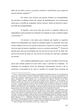152
dentro de seu núcleo, amigos e agregados, padrinhos e apadrinhados, que escapam da
ação do elemento sanguíneo.295
Em muitos casos notamos que parentes distantes na consangüinidade,
mas próximos na influência diária das relações de apadrinhamento, são correntemente
eleitos para o conselho de companhias abertas, inclusive, dentro do permissivo legal e
dos lindes de incompatibilidade.
O segundo e mais grave fator que envolve os requisitos objetivos de
independência estão justamente nas limitações de condução ao cargo a membros ligados
a concorrentes.296
Um terceiro e não menos grave elemento que fragiliza os requisitos
objetivos de independência diz respeito aos membros ligados ao controlador. Este outro
assunto também já foi alvo de exaustivas discussões a respeito de se deixar o conselho
fiscal nas mãos da minoria, impedindo o acesso ao acionista controlador.297
O cerne da
questão passa antes por um problema que não está nem no texto do §2o
do artigo 162,
nem no texto do §4o
do artigo 161, mas sim no §1o
do artigo 161, qual seja, a qualidade
de acionista.
Uma completa independência para o cargo de conselheiro fiscal deveria
passar pela vedação expressa de acesso desse cargo a acionistas da companhia. As
atribuições de conselheiros fiscais são atribuições eminentemente técnicas e não se
justificaria a necessidade de ter, entre os membros do conselho fiscal, acionistas da
295
Não é o intuito desta dissertação analisar as peculiaridades da família brasileira, mas é absolutamente
notório que o Brasil padece de graves problemas históricos devidos por força do apadrinhamento, da
amizade, do compadrio e, porque não, do nepotismo. O Brasil ainda é uma sociedade injusta pois trata os
iguais, diferentemente. Esse problema não é exclusividade do Congresso Nacional ou do Poder
Judiciário. Muitas empresas também lançam mão sutilmente desse mecanismo. Esse problema, na
iniciativa privada, não é tão grave exceto quando abordamos temas específicos como o da fiscalização
societária. A reação legislativa, como no caso do conselho fiscal, vai sempre no sentido de se conciliar
pequenas vassalagens dentro de um instituto. No caso do conselho fiscal, ao invés de termos uma lei que
proíba o acesso de pessoas com a independência afetada, optamos por permitir que o órgão seja composto
por mais pessoas em tal condição, cada um representando um nicho específico de interesse.
296
Por incrível que possa parecer, a jurisprudência registra um caso de disputa entre companhia e certo
acionista que indicou para assumir cargo em conselho fiscal, membro ligado a empresa concorrente.
Trata-se, de forma óbvia e inquestionável, de um clássico exemplo de atentado à independência do órgão,
não tendo o Acórdão, entretanto, sequer entrado no tema da independência formal do órgão por essa razão
específica (vide Superior Tribunal de Justiça, Recurso Especial nº 88.584/SP, 4a
Turma, Relator Ministro
Barros Monteiro, v.u., j.: 12/06/2001, publicado DJ 24/09/2001, p. 306). A questão deixou de ser
analisada por “falta de prequestionamento”, reafirmando-se entendimento da corte recorrida no sentido de
que “se dá realce ali à inércia com que se comporta o referido membro do Conselho Fiscal”.
297
Vide N. EIZIRIK e M. CARVALHOSA, A Nova Lei..., Idem, p. 334.
 