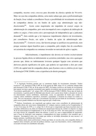 153
companhia, maxima venia concessa para discordar da clássica opinião de VIVANTE.
Mais: no caso das companhias abertas, seria muito salutar que, para a profissionalização
da função, fosse vedada a conselheiros fiscais a possibilidade de investimento em ações
de companhias abertas ou em fundos de ações cuja administração seja não-
discricionária298
. Assim como magistrados são impedidos de exercer cargos na
administração de companhias, pois seria incompatível com a exigência de dedicação de
ambos os cargos, e bem assim com a pressuposição de independência que a judicatura
demanda299
, faria sentido que a lei impusesse impedimento objetivo de investimento,
por conselheiros fiscais, em ações e fundos de ações de administração não-
discricionária300
. Contrario sensu, não haveria porque se justificar essa permissão, nem
porque sustentar algum benefício para a companhia, pelo simples fato do conselheiro
ser acionista da companhia ou contumaz investidor no mercado de ações e opções.
Adicionalmente, o impedimento não deveria ser restrito exclusivamente
às pessoas ligadas direta ou indiretamente ao acionista controlador, mas sim a quaisquer
pessoas que, direta ou indiretamente tivessem qualquer ligação com acionista que
detivesse parcela significativa de ações, que poderia ser equivalente a dois por cento
(2.0%) do capital total de companhia aberta, para ficarmos com os critérios já em vigor
da Instrução CVM 324/00 e com a experiência do direito português.
298
A legislação brasileira permite que se constituam fundos de investimento chamados “fundos
exclusivos” (cfr. Instrução CVM nº 409, de 18 de agosto de 2004, artigo 111-A, conforme redação dada
pela Instrução CVM nº 450, de 30 de março de 2007). Os fundos exclusivos são fundos de investimento
para apenas um único quotista constituídos para aqueles investidores que possam atender aos critérios de
“investidores qualificados” (cfr. artigos 108 e 109 da Instrução CVM nº 409/04). Nesse tipo de fundo de
investimento, o quotista pode ter liberdade para discutir com o gestor desse fundo a alocação de recurso
em determinados valores mobiliários, interferindo, assim, na capacidade do fundo para vender ou
comprar valores mobiliários específicos, incluindo a quantidade, o momento da compra (ou venda) e o
valor. Por esse mecanismo, ainda que o investimento seja feito por um fundo de investimento, o quotista
pode exercer grande influência nas decisões negociais que o fundo toma.
299
Embora, formalmente, um magistrado que pudesse atuar como conselheiro de administração de
companhia aberta não seria menos independente (cf. vedação expressa contida na Lei Complementar nº
35, de 14 de março de 1979, ex vi, artigo 36, I e II) do que os magistrados que hoje já aceitam atuar em
conselhos deliberativos de clubes de futebol (em interpretação flexível do contido no disposto no artigo
36, II, da mencionada Lei Complementar nº 35, de 14 de março de 1979). Em outras palavras, o exercício
em cargo técnico de companhia aberta não afetaria, a nosso ver, nem a imparcialidade do magistrado,
nem a lisura do Judiciário, nem tampouco a independência do órgão societário e dos membros que a
integram. Incompatível seria, sim, o tempo que ambas as atividades demandam de uma mesma e só
pessoa: portanto, o problema não é técnico.
300
Na prática atual, muitos profissionais e firmas que lidam, no seu dia-a-dia, com companhia abertas, já
impõem sérias restrições, por meio de políticas internas, a que seus funcionários, sócios, colaboradores e
associados invistam em semelhantes mercados.
 