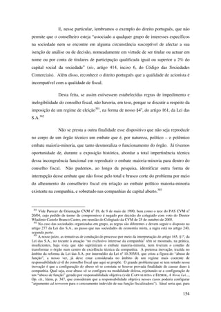 154
E, nesse particular, lembramos o exemplo do direito português, que não
permite que o conselheiro esteja “associado a qualquer grupo de interesses específicos
na sociedade nem se encontre em alguma circunstância susceptível de afectar a sua
isenção de análise ou de decisão, nomeadamente em virtude de ser titular ou actuar em
nome ou por conta de titulares de participação qualificada igual ou superior a 2% do
capital social da sociedade” (sic, artigo 414, inciso 6, do Código das Sociedades
Comerciais). Além disso, reconhece o direito português que a qualidade de acionista é
incompatível com a qualidade de fiscal.
Desta feita, se assim estivessem estabelecidas regras de impedimento e
inelegibilidade do conselho fiscal, não haveria, em tese, porque se discutir a respeito da
imposição de um regime de eleição301
, na forma de nosso §4o
, do artigo 161, da Lei das
S.A.302
Não se presta a outra finalidade esse dispositivo que não seja reproduzir
no corpo de um órgão técnico um embate que é, por natureza, político – o polêmico
embate maioria-minoria, que tanto desmoraliza o funcionamento do órgão. Já tivemos
oportunidade de, durante a exposição histórica, abordar a total impertinência técnica
dessa incongruência funcional em reproduzir o embate maioria-minoria para dentro do
conselho fiscal. Não pudemos, ao longo da pesquisa, identificar outra forma de
interrupção desse embate que não fosse pelo total e brusco corte do problema por meio
do alheamento do conselheiro fiscal em relação ao embate político maioria-minoria
existente na companhia, e sobretudo nas companhias de capital aberto.303
301
Vide Parecer de Orientação CVM no
19, de 9 de maio de 1990, bem como o teor do PAS CVM no
20/04, cujo pedido de termo de compromisso é negado por decisão do colegiado com voto do Diretor
Wladimir Castelo Branco Castro, em reunião do Colegiado da CVM de 25 de outubro de 2005.
302
No caso das sociedades organizadas em grupo, as regras são diferentes e devem seguir o disposto no
artigo 277 da Lei das S.A., ao passo que nas sociedades de economia mista, a regra está no artigo 240,
segunda parte.
303
A nosso juízo, as tentativas de condução do processo por meio da interpretação do artigo 165, §1º, da
Lei das S.A., no tocante à atuação “no exclusivo interesse da companhia” têm se mostrado, na prática,
insuficientes, haja vista que não suprimiram o embate maioria-minoria, nem tiveram o condão de
transformar o órgão num centro de excelência técnica da companhia. A pretensa inovação, trazida no
âmbito da reforma da Lei das S.A. por intermédio da Lei nº 10.303/01, que criou a figura do “abuso de
função”, a nosso ver, já deve estar considerada no âmbito de um regime mais coerente de
responsabilidade civil do conselho fiscal que aqui se propõe. O grande problema que se tem notado nessa
inovação é que a configuração do abuso só se constata se houver provada finalidade de causar dano à
companhia. Qual seja, esse abuso só se configura na modalidade dolosa, rejeitando-se a configuração de
um “abuso de função” gerado por responsabilidade objetiva (vide CARVALHOSA e EIZIRIK, A Nova Lei...,
Op. cit., Idem, p. 347, que consideram que a responsabilidade objetiva nesses casos poderia configurar
“argumento ad terrorem para o cerceamento indevido de sua função fiscalizadora”). Ideal seria que, para
 