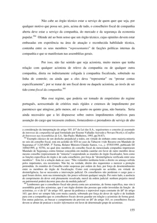 155
Não cabe ao órgão técnico estar a serviço de quem quer que seja, por
qualquer motivo que possa ser, pois, acima de tudo, o conselheiro fiscal de companhia
aberta deve estar a serviço da companhia, do mercado e da segurança da economia
popular.304
Ofende até ao bom senso que um órgão técnico, cujas opiniões devem estar
embasadas em experiência na área de atuação e reconhecida habilidade técnica,
contenha entre os seus membros “representantes” de facções políticas internas da
companhia e que se manifestam nas assembléias gerais.
Por isso, não faz sentido que seja acionista, muito menos que tenha
relação com qualquer acionista de relevo da companhia ou de qualquer outra
companhia, direta ou indiretamente coligada à companhia fiscalizada, sobretudo na
linha de controle; ou ainda que a eles deva “representar” ou “prestar contas
especificamente”, por se tratar de um fiscal deste ou daquele acionista, ao invés de ser
tido como fiscal da companhia.305
Mas esse regime, que poderia ser tomado de empréstimo do regime
português, acrescentado de critérios mais rígidos e extensos de impedimento por
parentesco que atingisse, pelo menos, até o quarto ou quinto grau, não bastaria. Seria
ainda necessário que a lei dispusesse sobre outros impedimentos objetivos para
assunção do cargo que tocassem credores, fornecedores e prestadores de serviço de alto
a consideração da interpretação do artigo 165, §1º da Lei das S.A., seguíssemos o conceito já assentado
de interesse da companhia tal qual formulado por Erasmo Valladão Azevedo e Novaes FRANÇA (Conflito
de Interesses nas Assembléias de S.A.. São Paulo: Malheiros, 1993, pp.54-67).
304
Exemplo clássico de um desfecho prejudicial a todos, em virtude de embates entre maioria-minoria
no seio do conselho fiscal, está em acórdão do STJ no caso da Tabacow (vide Recurso em Mandado de
Segurança nº 3.245-0/SP, 3a
Turma, Relator Ministro Cláudio Santos, v.u., j.: 07/03/1995, publicado DJ
10/04/1995, p. 9270), no qual dois membros do conselho fiscal da mencionada companhia impetraram
Mandado de Segurança contra liminar concedida em medida cautelar em favor de outro membro desse
mesmo conselho (representante de “minoria”) suspendendo as reuniões do órgão fiscalizador, bem como
as funções específicas do órgão e de cada conselheiro, por força de “desinteligência verificada entre seus
membros”. Esta foi a solução dada ao caso: “Não vislumbro nenhuma lesão a direito ou ameaça sofrida
pelos impetrantes, ora recorrentes. Não há, na verdade, direito dos requerentes a merecer a proteção
pretendida. As reuniões do Conselho estão suspensas por ordem do Juiz, por força de desentendimento
entre os membros do órgão de fiscalização. Como está consignado no acórdão, em virtude de
desinteligência, faz-se necessária a intervenção judicial. Os conselheiros não perderam o cargo para o
qual foram eleitos, nem sua remuneração; tão pouco sofreram qualquer sanção. Por outro lado, a ausência
de cumprimento do dever está plenamente ressalvada, mercê da ordem judicial: nenhum prejuízo moral
ou patrimonial poderá decorrer para eles da medida judicial”.
305
Lembremos que o conselheiro fiscal não presta conta aos acionistas, de forma específica, mas sim à
assembléia geral dos acionistas, que é um órgão distinto das pessoas que estão investidas da função de
acionistas, ex vi do §1o
do artigo 165, apesar da polêmica e reprovável regra constante do §6o
do artigo
163, que deve ser sempre lida com muita cautela, sobretudo por força do dever de sigilo e de lealdade
para com a companhia que os conselheiros fiscais devem guardar em relação a acionistas de forma geral.
Em outras palavras, ao buscar o cumprimento do previsto no §6o
do artigo 163, os conselheiros fiscais
devem se abster de praticar o insider information em favor de determinado grupo de acionistas.
 