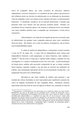 156
relevo da companhia aberta, tais como escritórios de advocacia, auditores
independentes, assessores financeiros e os consultores de todo o gênero, que possam ter
tido influência direta nas decisões da administração ou na elaboração de documentos
vitais da companhia, como o seu estatuto social, contratos relevantes e as demonstrações
financeiras. E atualmente, acredita-se, há no mercado profissionais o bastante para
preencher todas essas funções sem que precisem acumular tarefas. Portanto, aos
conselheiros fiscais competiria apenas e tão somente as atribuições da lei, sem acúmulo
com outros trabalhos paralelos para a companhia que incrementam a receita desses
stakeholders.
Adicionalmente, a lei ainda deveria impedir que pessoas exercendo cargo
de administração em qualquer outra companhia pudessem atuar como conselheiros
fiscais de outras. São funções, em si, pela sua natureza, incompatíveis, seja na forma,
seja na disponibilidade exigida.
E, ainda em matéria de independência e remuneração, restaria comentar
o texto do §3o
do artigo 162. A regra vital de independência geral começa pela
independência financeira e pela equiparação, ao menos financeira, entre vigilante e
vigiado.306
Não há como se exigir que o vigilante tenha coragem e empenho nas suas
investigações se o vigiado é remunerado até dez (10) vezes mais. A profissionalização
da função passa, também, pela necessária compreensão de que se muitas restrições
forem impostas, requisitos exigidos e um alto ônus no exercício das atribuições for
cobrado, uma remuneração equivalente deverá ser necessariamente reconhecida, e em
equiparação mais justa com a administração.
Reconhece-se que tantas medidas de melhora aqui propostas e que
resultam das críticas formuladas ao texto legal podem gerar significativo aumento dos
custos da máquina fiscalizatória de uma companhia aberta. Estaríamos, portanto,
ingressando numa discussão de custos de agência no Brasil, mas, atentando ao ritmo de
306
Recentemente, a CVM deparou-se com interessante caso a respeito da matéria, nos autos do Proc.
RJ2004/5792, que trata de um pedido de um conselheiro fiscal a respeito de informações sobre a
remuneração da administração da Companhia Vale do Rio Doce, com o intuito de cotejar, na média
percebida pelos administradores, se o parâmetro do artigo 162, §3o
da Lei das S.A. estaria sendo
respeitado. Em decisão exarada em reunião do colegiado de 7 de dezembro de 2004, o então diretor
Wladimir Castelo Branco Castro proferiu voto neste sentido: “No exercício de sua função fiscalizadora,
um conselheiro fiscal tem interesse não só de verificar a adequação do valor por ele percebido ao patamar
mínimo da lei, como, eventualmente, a regularidade, legal e estatutária, da remuneração global e
individual de cada um dos administradores da companhia”.
 