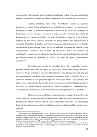 12
como também pode se dar de forma imediata e simultânea à prática de um ato, em algumas
hipóteses do comitê de auditoria, do auditor independente e da auditoria interna executiva.
Cumpre, entretanto, neste ponto do trabalho, assumir as seguintes
premissas, no sentido de que a fiscalização societária divide-se quanto: 1. ao momento de
verificação, a saber, (i) imediato e simultâneo à prática do ato fiscalizado (ou objeto da
fiscalização), ou (ii) mediato e sucessivo à prática do ato fiscalizado (ou objeto da
fiscalização); e, 2. quanto ao sentido vetorial da fiscalização, a saber, (i) se parte de um
órgão ou de uma função interna à sociedade, ou, (ii) se parte de uma função externa à
sociedade. Esta última distinção é importantíssima, pois a solução de questões envolvendo
uma fiscalização exercida por função interna da sociedade se resolve por meio de regras
eminentemente societárias, por se tratar de mecanismo técnico de definição de
qualificações; ao passo que a solução de questões envolvendo uma fiscalização exercida
por função externa da sociedade se resolve por meio de regras eminentemente
contratuais.15
Especificamente quanto ao conselho fiscal das companhias abertas,
podemos identificá-lo como um órgão de fiscalização interna com atuação mediata e
sucessiva. No que se refere ao momento da fiscalização, vale antecipar uma distinção, por
ora aparentemente superficial, mas sumamente importante, entre o conselho fiscal e o
comitê de auditoria, os dois principais órgãos de fiscalização interna. Essa distinção tem
efeitos sobre a classificação do conselho fiscal como mecanismo de fiscalização mediata e
sucessiva, em contraposição ao tratamento do comitê de auditoria (e, conseqüentemente,
do conselho de administração), como mecanismo de fiscalização imediata e simultânea.
Muito se associa, semântica e funcionalmente, o conceito de conselho ao de
comitê, sobretudo no que tange às atribuições legais e modo de atuação, muito por conta de
transposições infelizes oriundas de um direito comparado apressado e de uma prática
ligeira de tradução (tanto de tradução lingüística quanto de tradução jurídico-institucional e
cultural).
15
Nesse sentido, vide Roger GRANGER, Op. cit., pp. 98-101, que fala de uma relação de mandato. Crê-se,
entretanto, que a natureza da contratação é muito mais próxima de uma prestação de serviço do que um
mandato. Trata-se, como se verá, de um contrato misto atípico, com elementos tanto de prestação de serviço
quanto de mandato, mas no qual se nota predomínio da prestação de serviço sobre o mandato. Nesse sentido
dispôs a nossa lei societária de 1882, em seu artigo 14, §4o
, como veremos oportunamente.
Sobre a relação entre os dois meios de fiscalização, o interno e o externo, vide o brilhante parecer de Luiz
Gastão Paes de Barros LEÃES (“Conselho Fiscal e as Empresas de Auditoria” In Pareceres, vol. 1. São Paulo:
Singular, 2004, pp. 597-604).
 