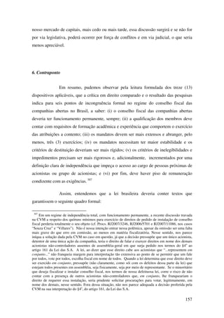 157
nosso mercado de capitais, mais cedo ou mais tarde, essa discussão surgirá e se não for
por via legislativa, poderá ocorrer por força de conflitos e em via judicial, o que seria
menos apreciável.
6. Contraponto
Em resumo, pudemos observar pela leitura formulada dos treze (13)
dispositivos aplicáveis, que a crítica em direito comparado e o resultado das pesquisas
indica para seis pontos de incongruência formal no regime do conselho fiscal das
companhias abertas no Brasil, a saber: (i) o conselho fiscal das companhias abertas
deveria ter funcionamento permanente, sempre; (ii) a qualificação dos membros deve
contar com requisitos de formação acadêmica e experiência que comportem o exercício
das atribuições a contento; (iii) os mandatos devem ser mais extensos e abranger, pelo
menos, três (3) exercícios; (iv) os mandatos necessitam ter maior estabilidade e os
critérios de destituição deveriam ser mais rígidos; (v) os critérios de inelegibilidades e
impedimentos precisam ser mais rigorosos e, adicionalmente, incrementados por uma
definição clara de independência que impeça o acesso ao cargo de pessoas próximas de
acionistas ou grupo de acionistas; e (vi) por fim, deve haver piso de remuneração
condizente com as exigências. 307
Assim, entendemos que a lei brasileira deveria conter textos que
garantissem o seguinte quadro formal:
307
Em um regime de independência total, com funcionamento permanente, a recente discussão travada
na CVM a respeito dos quóruns mínimos para exercício de direitos de pedido de instalação de conselho
fiscal perderia totalmente o seu objeto (cf. Procs. RJ2007/3246, RJ2006/5701 e RJ2007/11086, nos casos
“Souza Cruz” e “Villares”). Não é nossa intenção entrar nessa polêmica, apesar da omissão ser uma falta
mais grave do que erro em comissão, ao menos em matéria fiscalizatória. Nesse sentido, nos parece
iníqua a solução dada pela CVM no caso em questão, já que a decisão pressupõe que um único acionista,
detentor de uma única ação da companhia, teria o direito de falar e exercer direitos em nome dos demais
acionistas não-controladores ausentes de assembléia-geral em que surja pedido nos termos do §4o
ao
artigo 161 da Lei das S.A. A lei, ao dizer que esse direito cabe aos acionistas que “...representem em
conjunto...” não franqueia margem para interpretação tão extensiva ao ponto de se permitir que um fale
por todos, vote por todos, escolha fiscal em nome de todos. Quando a lei determina que esse direito deve
ser exercido em conjunto, pressupõe (não claramente, como sói com os defeitos dessa parte da lei) que
estejam todos presentes em assembléia, seja fisicamente, seja por meio de representante. Se o minoritário
que deseja fiscalizar e instalar conselho fiscal, nos termos de nossa defeituosa lei, corre o risco de não
contar com a presença de outros acionistas não-controladores que, em conjunto, lhe franqueariam o
direito de requerer essa instalação, seria prudente solicitar procurações para votar, legitimamente, em
nome dos demais, nesse sentido. Fora dessa situação, não nos parece adequada a decisão proferida pela
CVM na sua interpretação do §4o
, do artigo 161, da Lei das S.A.
 