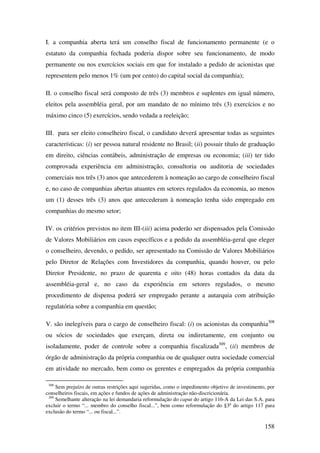 158
I. a companhia aberta terá um conselho fiscal de funcionamento permanente (e o
estatuto da companhia fechada poderia dispor sobre seu funcionamento, de modo
permanente ou nos exercícios sociais em que for instalado a pedido de acionistas que
representem pelo menos 1% (um por cento) do capital social da companhia);
II. o conselho fiscal será composto de três (3) membros e suplentes em igual número,
eleitos pela assembléia geral, por um mandato de no mínimo três (3) exercícios e no
máximo cinco (5) exercícios, sendo vedada a reeleição;
III. para ser eleito conselheiro fiscal, o candidato deverá apresentar todas as seguintes
características: (i) ser pessoa natural residente no Brasil; (ii) possuir título de graduação
em direito, ciências contábeis, administração de empresas ou economia; (iii) ter tido
comprovada experiência em administração, consultoria ou auditoria de sociedades
comerciais nos três (3) anos que antecederem à nomeação ao cargo de conselheiro fiscal
e, no caso de companhias abertas atuantes em setores regulados da economia, ao menos
um (1) desses três (3) anos que antecederam à nomeação tenha sido empregado em
companhias do mesmo setor;
IV. os critérios previstos no item III-(iii) acima poderão ser dispensados pela Comissão
de Valores Mobiliários em casos específicos e a pedido da assembléia-geral que eleger
o conselheiro, devendo, o pedido, ser apresentado na Comissão de Valores Mobiliários
pelo Diretor de Relações com Investidores da companhia, quando houver, ou pelo
Diretor Presidente, no prazo de quarenta e oito (48) horas contados da data da
assembléia-geral e, no caso da experiência em setores regulados, o mesmo
procedimento de dispensa poderá ser empregado perante a autarquia com atribuição
regulatória sobre a companhia em questão;
V. são inelegíveis para o cargo de conselheiro fiscal: (i) os acionistas da companhia308
ou sócios de sociedades que exerçam, direta ou indiretamente, em conjunto ou
isoladamente, poder de controle sobre a companhia fiscalizada309
, (ii) membros de
órgão de administração da própria companhia ou de qualquer outra sociedade comercial
em atividade no mercado, bem como os gerentes e empregados da própria companhia
308
Sem prejuízo de outras restrições aqui sugeridas, como o impedimento objetivo de investimento, por
conselheiros fiscais, em ações e fundos de ações de administração não-discricionária.
309
Semelhante alteração na lei demandaria reformulação do caput do artigo 116-A da Lei das S.A. para
excluir o termo “... membro do conselho fiscal...”, bem como reformulação do §3º do artigo 117 para
exclusão do termo “... ou fiscal...”.
 