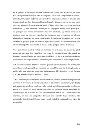 159
ou de qualquer acionista que, direta ou indiretamente, possua mais do que dois por cento
(2%) do equivalente ao capital total da companhia fiscalizada, (iii) prestador de serviço,
consultor, fornecedor, credor ou seus respectivos funcionários, sócios ou credores que
tenham atuado em face da companhia em obrigações únicas ou sucessivas, cujo valor
agregado seja equivalente ou superior a dois (2%) da média da receita bruta anual dos
últimos três (3) anos anteriores à nomeação, (iv) cônjuge ou parente, até o quarto grau,
de quaisquer das pessoas mencionadas nos itens anteriores, (v) pessoa associada a
qualquer grupo de interesse específico na companhia que se encontre em alguma
circunstância suscetível de afetar a sua isenção de análise ou de decisão, (vi) pessoa
associada a qualquer grupo de interesse específico contrário ao da companhia ou que
envolvam companhia concorrente, de modo a afetar qualquer isenção de análise;
VI. o conselheiro fiscal só poderá ser destituído por justa causa em assembléia-geral
convocada para esse fim específico, com prazo de convocação que não poderá ser
inferior a quinze (15) dias, na forma do artigo 124 da Lei das S.A., sendo garantido ao
conselheiro o uso da palavra nessa assembléia-geral para exercício de sua ampla defesa;
VII. os acionistas terão direito de acesso a qualquer defesa produzida por escrito pelo
conselheiro, sendo permitido ao presidente da assembléia-geral de destituição adiar a
deliberação para leitura de peças com fundamento no §2º, do artigo 134, da Lei das
S.A., por prazo não superior a quinze (15) dias;
VIII. a remuneração dos membros do conselho fiscal, além do reembolso obrigatório de
despesas de locomoção e estadia necessárias ao desempenho das funções, será fixada
pela assembléia-geral que os eleger e não poderá ser inferior, para cada membro em
exercício, a oitenta por cento da que, em média, for atribuída a cada conselheiro de
administração em exercício, no caso das companhia abertas, ou, a cada diretor em
exercício, no caso das companhias fechadas com conselho fiscal instalado, não
computados benefícios próprios do cargo e sendo vedada a participação nos lucros da
companhia.
 