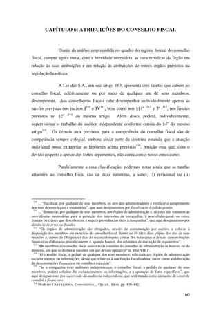 160
CAPÍTULO 6: ATRIBUIÇÕES DO CONSELHO FISCAL
Diante da análise empreendida no quadro do regime formal do conselho
fiscal, cumpre agora tratar, com a brevidade necessária, as características do órgão em
relação às suas atribuições e em relação às atribuições de outros órgãos previstos na
legislação brasileira.
A Lei das S.A., em seu artigo 163, apresenta oito tarefas que cabem ao
conselho fiscal, coletivamente ou por meio de qualquer um de seus membros,
desempenhar. Aos conselheiros fiscais cabe desempenhar individualmente apenas as
tarefas previstas nos incisos I310
e IV311
, bem como nos §§1º -312
e 3º -313
, nos limites
previstos no §2o -314
do mesmo artigo. Além disso, poderá, individualmente,
supervisionar o trabalho do auditor independente conforme consta do §4o
do mesmo
artigo315
. Os demais atos previstos para a competência do conselho fiscal são de
competência sempre colegial, embora ainda parte da doutrina entenda que a atuação
individual possa extrapolar as hipóteses acima previstas316
, posição essa que, com o
devido respeito e apesar dos fortes argumentos, não conta com o nosso entusiasmo.
Paralelamente a essa classificação, podemos notar ainda que as tarefas
atinentes ao conselho fiscal são de duas naturezas, a saber, (i) revisional ou (ii)
310
... “fiscalizar, por qualquer de seus membros, os atos dos administradores e verificar o cumprimento
dos seus deveres legais e estatutários”, que aqui designaremos por fiscalização legal da gestão.
311
... “denunciar, por qualquer de seus membros, aos órgãos de administração e, se estes não tomarem as
providências necessárias para a proteção dos interesses da companhia, à assembléia-geral, os erros,
fraudes ou crimes que descobrirem, e sugerir providências úteis à companhia”, que aqui designaremos por
denúncia de erros ou fraudes.
312
“Os órgãos de administração são obrigados, através de comunicação por escrito, a colocar à
disposição dos membros em exercício do conselho fiscal, dentro de 10 (dez) dias, cópias das atas de suas
reuniões e, dentro de 15 (quinze) dias do seu recebimento, cópias dos balancetes e demais demonstrações
financeiras elaboradas periodicamente e, quando houver, dos relatórios de execução de orçamentos”.
313
“Os membros do conselho fiscal assistirão às reuniões do conselho de administração se houver, ou da
diretoria, em que se deliberar assuntos em que devam opinar (nºs
II, III e VIII)”.
314
“O conselho fiscal, a pedido de qualquer dos seus membros, solicitará aos órgãos de administração
esclarecimentos ou informações, desde que relativas à sua função fiscalizadora, assim como a elaboração
de demonstrações financeiras ou contábeis especiais”.
315
“Se a companhia tiver auditores independentes, o conselho fiscal, a pedido de qualquer de seus
membros, poderá solicitar-lhe esclarecimentos ou informações, e a apuração de fatos específicos”, que
aqui designaremos por supervisão da auditoria independente, que será tratada como elemento do controle
contábil e financeiro.
316
Modesto CARVALHOSA, Comentários..., Op. cit., Idem, pp. 436-442.
 