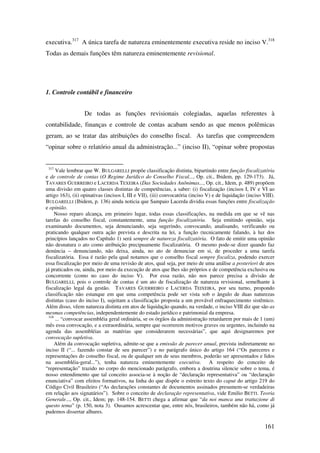 161
executiva.317
A única tarefa de natureza eminentemente executiva reside no inciso V.318
Todas as demais funções têm natureza eminentemente revisional.
1. Controle contábil e financeiro
De todas as funções revisionais colegiadas, aquelas referentes à
contabilidade, finanças e controle de contas acabam sendo as que menos polêmicas
geram, ao se tratar das atribuições do conselho fiscal. As tarefas que compreendem
“opinar sobre o relatório anual da administração...” (inciso II), “opinar sobre propostas
317
Vale lembrar que W. BULGARELLI propõe classificação distinta, bipartindo entre função fiscalizatória
e de controle de contas (O Regime Jurídico do Conselho Fiscal..., Op. cit., Ibidem, pp. 129-173). Já,
TAVARES GUERREIRO e LACERDA TEXEIRA (Das Sociedades Anônimas..., Op. cit., Idem, p. 489) propõem
uma divisão em quatro classes distintas de competências, a saber: (i) fiscalização (incisos I, IV e VI ao
artigo 163), (ii) opinativas (incisos I, III e VII), (iii) convocatória (inciso V) e de liquidação (inciso VIII).
BULGARELLI (Ibidem, p. 136) ainda noticia que Sampaio Lacerda dividia essas funções entre fiscalização
e opinião.
Nosso reparo alcança, em primeiro lugar, todas essas classificações, na medida em que se vê nas
tarefas do conselho fiscal, constantemente, uma função fiscalizatória. Seja emitindo opinião, seja
examinando documentos, seja denunciando, seja sugerindo, convocando, analisando, verificando ou
praticando qualquer outra ação prevista e descrita na lei, a função (tecnicamente falando, à luz dos
princípios lançados no Capítulo 1) será sempre de natureza fiscalizatória. O fato de emitir uma opinião
não desnatura o ato como atribuição precipuamente fiscalizatória. O mesmo pode-se dizer quando faz
denúncia – denunciando, não deixa, ainda, no ato de denunciar em si, de proceder a uma tarefa
fiscalizatória. Essa é razão pela qual notamos que o conselho fiscal sempre fiscaliza, podendo exercer
essa fiscalização por meio de uma revisão de atos, qual seja, por meio de uma análise a posteriori de atos
já praticados ou, ainda, por meio da execução de atos que lhes são próprios e de competência exclusiva ou
concorrente (como no caso do inciso V). Por essa razão, não nos parece precisa a divisão de
BULGARELLI, pois o controle de contas é um ato de fiscalização de natureza revisional, semelhante à
fiscalização legal da gestão. TAVARES GUERREIRO e LACERDA TEIXEIRA, por seu turno, propondo
classificação não estanque em que uma competência pode ser vista sob o ângulo de duas naturezas
distintas (caso do inciso I), sujeitam a classificação proposta a um provável enfraquecimento sistêmico.
Além disso, vêem natureza distinta em atos de liquidação quando, na verdade, o inciso VIII diz que são as
mesmas competências, independentemente do estado jurídico e patrimonial da empresa.
318
... “convocar assembléia geral ordinária, se os órgãos da administração retardarem por mais de 1 (um)
mês essa convocação, e a extraordinária, sempre que ocorrerem motivos graves ou urgentes, incluindo na
agenda das assembléias as matérias que considerarem necessárias”, que aqui designaremos por
convocação supletiva.
Além da convocação supletiva, admite-se que a emissão de parecer anual, prevista indiretamente no
inciso II (“... fazendo constar de seu parecer”) e no parágrafo único do artigo 164 (“Os pareceres e
representações do conselho fiscal, ou de qualquer um de seus membros, poderão ser apresentados e lidos
na assembléia-geral...”), tenha natureza eminentemente executiva. A respeito do conceito de
“representação” trazido no corpo do mencionado parágrafo, embora a doutrina silencie sobre o tema, é
nosso entendimento que tal conceito associa-se à noção de “declaração representativa” ou “declaração
enunciativa” com efeitos formativos, na linha do que dispõe o estreito texto do caput do artigo 219 do
Código Civil Brasileiro (“As declarações constantes de documentos assinados presumem-se verdadeiras
em relação aos signatários”). Sobre o conceito de declaração representativa, vide Emilio BETTI. Teoria
Generale..., Op. cit., Idem; pp. 148-154. BETTI chega a afirmar que “da noi manca una trattazione di
questo tema” (p. 150, nota 3). Ousamos acrescentar que, entre nós, brasileiros, também não há, como já
pudemos dissertar alhures.
 
