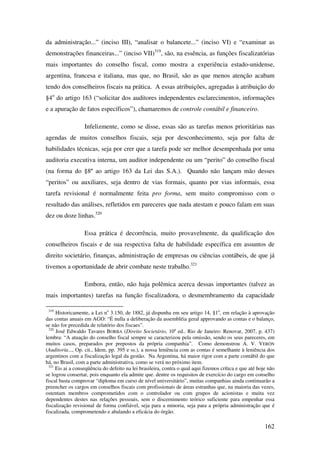 162
da administração...” (inciso III), “analisar o balancete...” (inciso VI) e “examinar as
demonstrações financeiras...” (inciso VII)319
, são, na essência, as funções fiscalizatórias
mais importantes do conselho fiscal, como mostra a experiência estado-unidense,
argentina, francesa e italiana, mas que, no Brasil, são as que menos atenção acabam
tendo dos conselheiros fiscais na prática. A essas atribuições, agregadas à atribuição do
§4o
do artigo 163 (“solicitar dos auditores independentes esclarecimentos, informações
e a apuração de fatos específicos”), chamaremos de controle contábil e financeiro.
Infelizmente, como se disse, essas são as tarefas menos prioritárias nas
agendas de muitos conselhos fiscais, seja por desconhecimento, seja por falta de
habilidades técnicas, seja por crer que a tarefa pode ser melhor desempenhada por uma
auditoria executiva interna, um auditor independente ou um “perito” do conselho fiscal
(na forma do §8º ao artigo 163 da Lei das S.A.). Quando não lançam mão desses
“peritos” ou auxiliares, seja dentro de vias formais, quanto por vias informais, essa
tarefa revisional é normalmente feita pro forma, sem muito compromisso com o
resultado das análises, refletidos em pareceres que nada atestam e pouco falam em suas
dez ou doze linhas.320
Essa prática é decorrência, muito provavelmente, da qualificação dos
conselheiros fiscais e de sua respectiva falta de habilidade específica em assuntos de
direito societário, finanças, administração de empresas ou ciências contábeis, de que já
tivemos a oportunidade de abrir combate neste trabalho.321
Embora, então, não haja polêmica acerca dessas importantes (talvez as
mais importantes) tarefas na função fiscalizadora, o desmembramento da capacidade
319
Historicamente, a Lei no
3.150, de 1882, já dispunha em seu artigo 14, §1o
, em relação à aprovação
das contas anuais em AGO: “É nulla a deliberação da assembléia geral approvando as contas e o balanço,
se não for precedida de relatório dos fiscaes”.
320
José Edwaldo Tavares BORBA (Direito Societário, 10a
ed.. Rio de Janeiro: Renovar, 2007, p. 437)
lembra: “A atuação do conselho fiscal sempre se caracterizou pela omissão, sendo os seus pareceres, em
muitos casos, preparados por prepostos da própria companhia”. Como demonstrou A. V. VERÓN
(Auditoría..., Op. cit., Idem, pp. 395 e ss.), a nossa leniência com as contas é semelhante à leniência dos
argentinos com a fiscalização legal da gestão. Na Argentina, há maior rigor com a parte contábil do que
há, no Brasil, com a parte administrativa, como se verá no próximo item.
321
Eis ai a conseqüência do defeito na lei brasileira, contra o qual aqui fizemos crítica e que até hoje não
se logrou consertar, pois enquanto ela admite que. dentre os requisitos de exercício do cargo em conselho
fiscal basta comprovar “diploma em curso de nível universitário”, muitas companhias ainda continuarão a
preencher os cargos em conselhos fiscais com profissionais de áreas estranhas que, na maioria das vezes,
ostentam membros comprometidos com o controlador ou com grupos de acionistas e muita vez
dependentes destes nas relações pessoais, sem o discernimento teórico suficiente para empenhar essa
fiscalização revisional de forma confiável, seja para a minoria, seja para a própria administração que é
fiscalizada, comprometendo e abalando a eficácia do órgão.
 