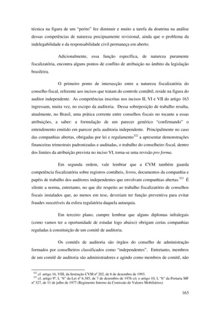 163
técnica na figura de um “perito” fez diminuir e muito a tarefa da doutrina na análise
dessas competências de natureza precipuamente revisional, ainda que o problema da
indelegabilidade e da responsabilidade civil permaneça em aberto.
Adicionalmente, essa função específica, de natureza puramente
fiscalizatória, encontra alguns pontos de conflito de atribuição no âmbito da legislação
brasileira.
O primeiro ponto de intersecção entre a natureza fiscalizatória do
conselho fiscal, referente aos incisos que tratam do controle contábil, reside na figura do
auditor independente. As competências inscritas nos incisos II, VI e VII do artigo 163
ingressam, muita vez, no escopo da auditoria. Dessa sobreposição de trabalho resulta,
atualmente, no Brasil, uma prática corrente entre conselhos fiscais no tocante a essas
atribuições, a saber: a formulação de um parecer genérico “confirmando” o
entendimento emitido em parecer pela auditoria independente. Principalmente no caso
das companhias abertas, obrigadas por lei e regulamento322
a apresentar demonstrações
financeiras trimestrais padronizadas e auditadas, o trabalho do conselheiro fiscal, dentro
dos limites da atribuição prevista no inciso VI, torna-se uma revisão pro forma.
Em segunda ordem, vale lembrar que a CVM também guarda
competência fiscalizatória sobre registros contábeis, livros, documentos da companhia e
papéis de trabalho dos auditores independentes que envolvam companhias abertas.323
É
silente a norma, entretanto, no que diz respeito ao trabalho fiscalizatório de conselhos
fiscais instalados que, ao menos em tese, deveriam ter função preventiva para evitar
fraudes suscetíveis da esfera regulatória daquela autarquia.
Em terceiro plano, cumpre lembrar que alguns diplomas infralegais
(como vamos ter a oportunidade de estudar logo abaixo) obrigam certas companhias
reguladas à constituição de um comitê de auditoria.
Os comitês de auditoria são órgãos do conselho de administração
formados por conselheiros classificados como “independentes”. Entretanto, membros
de um comitê de auditoria são administradores e agindo como membros de comitê, não
322
cf. artigo 16, VIII, da Instrução CVM nº 202, de 6 de dezembro de 1993.
323
cf. artigo 9º, I, “b” da Lei nº 6.385, de 7 de dezembro de 1976 c/c o artigo 10, I, “b” da Portaria MF
nº 327, de 11 de julho de 1977 (Regimento Interno da Comissão de Valores Mobiliários).
 