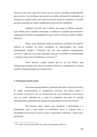 164
deixam de estar sob o pálio dos deveres que são ínsitos à atividade de administrador
não-executivo. Esse problema, que envolve um conflito substancial de atribuições, jaz
dormente em segundo plano, pois ainda necessita de tempo de experiência e mercado
para que as questões de conflito amadureçam no dia-a-dia das companhias.
Enquanto esse tema, que é mediato, não ocupa as reflexões presentes,
mais voltadas para o imediato, preocupam os estudiosos as questões que envolvem a
sobreposição de funções, principalmente no que se refere ao tema do controle contábil e
financeiro.
Muitas regras infralegais tratam de atribuições específicas do comitê de
auditoria (e, portanto, de certos conselheiros de administração) com escopo
profundamente contábil e financeiro, mas com uma tendência acentuadamente
apriorística, qual seja, com maior capacitação para que o conselheiro de administração
se antecipe e possa tratar de problemas ex ante facto.324
Desse universo, cumpre lembrar que há, em tais normas, uma
sobreposição de funções por conta do conteúdo referente às competências de controle
contábil e financeiro próprias do conselho fiscal.
2. Fiscalização legal da gestão
Provocam maiores polêmicas, justamente por serem o fulcro do exercício
do embate maioria-minoria, as competências revisionais que digam respeito à
fiscalização revisional de atos de administração ou, como nomeamos, a fiscalização
legal da gestão, sobretudo por se tratar de competência que pode ser exercida
individualmente, propiciando uma atuação em representação de interesses remotos.
Em primeiro plano, cumpre, para identificar a profundidade e o
detalhamento sobre o qual podem os conselheiros fiscais se debruçar para o
desempenho da fiscalização legal de gestão, compreender, exatamente, o objeto dessa
fiscalização.
324
Cf. artigo 15 da Resolução CMN 3198 e artigo 17 da Resolução CNSP 118.
 