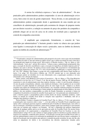 165
A norma faz referência expressa a “atos de administradores”. Os atos
praticados pelos administradores podem compreender: (i) atos de administração stricto
sensu, bem como (ii) atos de gestão empresarial. Nessa divisão, os atos praticados por
administradores podem compreender desde o agendamento de uma reunião por um
conselheiro de administração, passando pela assinatura de cheques de pequena monta
por um diretor executivo, a redução ou aumento do preço dos produtos da companhia e
podendo chegar até ao uso do caixa ou de contas de resultado para a aquisição de
controle de companhia concorrente.
A amplitude que compreende, formalmente, o conceito de “atos
praticados por administradores” é bastante grande e muita vez abarca atos que podem
estar ligados à consecução do objeto social e praticados, tanto no âmbito da diretoria
quanto no âmbito do conselho de administração.325
325
“Visualizando a atuação dos administradores pela perspectiva do poder, tem-se que está encaminhada
para a prática de todos os atos que entram no objeto social e que se põem em relação de meio como fim a
ser alcançado pelo ângulo do escopo social” (BULGARELLI. O Regime Jurídico..., Op. cit., Idem, p. 144).
Adicionalmente, “esses atos”, adverte BULGARELLI, “voltam-se para a administração propriamente dita,
para a execução de decisões assembleares e para a execução de específicas atividades impostas pela lei”
(Ibidem), tais como os deveres “de manter os livros sociais (artigo 100); de promover o levantamento das
demonstrações financeiras (artigos 176, 177 e 243); de providenciar a publicação e o registro (artigos 87,
§4o
, 94 e 99)” (Ibidem). Para limitar o escopo dos atos compreendidos pela diretiva legal inserida no
inciso I do artigo 163, BULGARELLI (Ibidem, pp. 136-149) entende que os atos praticados pela
administração podem ser divididos em (i) atos relacionados com a organização societária e (ii) atos
relacionados com a direção da empresa.
Outros, porém, como Modesto CARVALHOSA (Comentários..., Op. cit., Idem, p. 179) e Fran MARTINS
(Comentários à Lei das S/A, vol. 2º, Tomo I, 3a
ed.. Rio de Janeiro: Forense, 1989, pp. 307-308) preferem
caracterizar os atos da administração entre duas espécies distintas, a saber, (i) atos de gestão ordinária e
(ii) atos de gestão extraordinária, cabendo, como matéria de distinção, o fato da prática do ato revestido
em exercício de poder depender de autorização prévia de outro órgão ou não. Adapta-se ao direito
societário uma espécie de emulação de ato discricionário e ato vinculado conforme proposto em doutrina
de Direito Administrativo, em terminologia e leitura própria da administração de bens públicos, da coisa
pública e dos atos jurídicos compreendidos na esfera do Estado. Entretanto, ao proceder à leitura da
competência fiscalizatória revisional do conselho fiscal quanto aos “atos praticados por administradores”,
tanto a doutrina quanto a jurisprudência pátria oscilam dentro da mesma amplitude semântica, vendo
limites na atuação do conselho fiscal desde as situações mais específicas e detalhadas, indo até as
situações mais genéricas e objetivas.
Nelson EIZIRIK (“Limites à Atuação do Conselho Fiscal”, Op. cit., Idem, p. 17) foi o que apresentou
as ponderações mais razoáveis sobre o tema: “... a lei não atribui ao Conselho Fiscal competência para
opinar sobre a orientação geral dos negócios estabelecida pelo Conselho de Administração, nem sobre os
atos de nomeação e destituição de diretores, muito menos qualquer poder para manifestar-se previamente
sobre atos ou contratos que venham a ser firmados. Ou seja, a elaboração das políticas empresariais
prescinde de qualquer análise prévia ou de aprovação por parte do Conselho Fiscal. Da mesma forma,
embora prevendo a lei expressamente a competência do Conselho Fiscal de fiscalizar os atos dos
administradores (artigo 163, I), não conferiu ao órgão qualquer poder de interferir na gestão ordinária dos
negócios da companhia, conduzida pelos diretores. A fiscalização exercida pelo Conselho Fiscal sobre os
atos dos administradores centra-se na verificação do atendimento dos seus deveres legais e estatutários. O
órgão de fiscalização não tem poderes para apreciar o conteúdo da gestão societária, ou seja, não lhe cabe
entrar no julgamento do mérito e da conveniência das decisões empresariais tomadas pelos
 