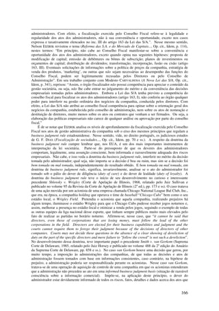 166
administradores. Com efeito, a fiscalização exercida pelo Conselho Fiscal refere-se à legalidade e
regularidade dos atos dos administradores, não à sua conveniência e oportunidade, exceto nos casos
expressa e taxativamente elencados no inc. III do artigo 163 da Lei das S/A.”. Nesse mesmo sentido,
Nelson EIZIRIK revisitou o tema (Reforma das S.A. e do Mercado de Capitais..., Op. cit., Idem, p. 114),
nestes termos: “Em princípio, não cabe ao Conselho Fiscal manifestar-se sobre a conveniência e
oportunidade dos atos dos administradores, exceto quando opina nas seguintes hipóteses: proposta de
modificação de capital; emissão de debêntures ou bônus de subscrição; planos de investimentos ou
orçamentos de capital; distribuição de dividendos; transformação, incorporação, fusão ou cisão (artigo
163, III). Eventuais solicitações de informações sobre a política de preços da companhia, estratégia de
venda dos produtos, ‘marketing’, ou outras que não sejam necessárias ao desempenho das funções do
Conselho Fiscal, podem ser legitimamente recusadas pelos Diretores ou pelo Conselho de
Administração”. Em seu trabalho conjunto com Modesto CARVALHOSA (A Nova Lei das S/A, Op. cit.,
Idem, p. 341), reprisou: “Assim, o órgão fiscalizador não possui competência para apreciar o conteúdo da
gestão societária, ou seja, não lhe cabe entrar no julgamento do mérito e da conveniência das decisões
empresariais tomadas pelos administradores. Embora a Lei das S/A tenha previsto a competência do
conselho fiscal para fiscalizar os atos dos administradores (artigo 163, I), não conferiu ao órgão qualquer
poder para interferir na gestão ordinária dos negócios da companhia, conduzida pelos diretores. Com
efeito, a Lei das S/A não atribui ao conselho fiscal competência para opinar sobre a orientação geral dos
negócios da companhia, estabelecida pelo conselho de administração, nem sobre os atos de nomeação e
destituição de diretores, muito menos sobre os atos ou contratos que venham a ser firmados. Ou seja, a
elaboração das políticas empresariais não carece de qualquer análise ou aprovação por parte do conselho
fiscal.”
É de se notar que EIZIRIK analisa os níveis de aprofundamento da fiscalização exercida pelo Conselho
Fiscal nos atos de gestão administrativa da companhia sob o eixo dos mesmos princípios que regulam a
business judgment rule estadounidense. Nesse sentido, vide, no direito português, os judiciosos estudos
de G. F. DIAS (Fiscalização de sociedades..., Op. cit., Idem, pp. 70 e ss.). A respeito da doutrina da
business judgment rule cumpre lembrar que, nos EUA, é um dos mais importantes instrumentos de
interpretação da lei societária. Parte-se do pressuposto de que os deveres dos administradores
comportam, legalmente, uma assunção consciente, bem informada e razoavelmente adequada dos riscos
empresariais. Não cabe, e isso veda a doutrina da business judgment rule, interferir no mérito da decisão
tomada pelo administrador; qual seja, não importa se a decisão é boa ou ruim, mas sim se a decisão foi
bem tomada ou mal tomada, independentemente do resultado obtido. E bem tomada ou mal tomada, em
doutrina de business judgment rule, significa, invariavelmente, analisar se o ato do administrador foi
tomado sob o pálio do dever de diligência (duty of care) e do dever de lealdade (duty of loyalty). A
doutrina do business judgment rule teve o início de seu desenvolvimento no curioso e interessante
precedente Shlensky v. Wrigley (Corte de Apelação de Illinois, 1968, relatado pelo Juiz Sullivan e
publicado no volume 95 da Revista da Corte de Apelação de Illinois (2a
ed.), pp. 173 e ss). O caso tratava
de uma ação movida por um acionista de uma empresa chamada Chicago National League Bal Club, Inc.,
que era, na época, a companhia holding que operava o time de baseball “Chicago Cubs” bem como o seu
estádio local, o Wrigley Field. Pretendia o acionista que aquela companhia, realizando prejuízos há
algum tempo, iluminasse o estádio Wrigley para que o Chicago Cubs pudesse receber jogos noturnos e,
assim, melhorar a presença no estádio local e otimizar a renda pelos jogos, seguindo o exemplo de todas
as outras equipes da liga nacional desse esporte, que tinham sempre públicos muito mais elevados pelo
fato de realizar as partidas no horário noturno. Afirmou-se, nesse caso, que “it cannot be said that
directors, even those of corporations that are losing money, must follow the lead of the other
corporations in the field. Directors are elected for their business capabilities and judgment and the
courts cannot require them to forego their judgment because of the decisions of directors of other
companies. Courts may not decide these questions in the absence of a clear showing of dereliction of
duty on the part of the specific directors and mere failure to "follow the crowd" is not such a dereliction”.
No desenvolvimento dessa doutrina, teve importante papel o precedente Smith v. van Gorkom (Suprema
Corte de Delaware, 1985, relatado pelo Juiz Horsey e publicado no volume 488 da 2a
edição do Anuário
da Suprema Corte de Delaware, pp. 858 e ss.). No caso van Gorkom houve uma decisão que gerou, por
muito tempo, a imposição às administrações das companhias, de que todas as decisões e atos de
administração fossem tomados com base em informações consistentes, caso contrário, na hipótese de
prejuízo, a administração poderia ser responsabilizada perante os acionistas. Nesse caso van Gorkom,
tratava-se de uma operação de aquisição de controle de uma companhia em que os acionistas entenderam
que a administração não procedeu ao ato em uma informed business judgment basis (situação de razoável
consciência sobre a informação comercial). Impõe-se, na aplicação deste princípio, o dever do
administrador estar devidamente informado de todos os riscos, fatos, detalhes e dados acerca dos atos que
 