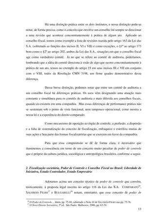 13
Há uma distinção prática entre os dois institutos, e nessa distinção pode-se
notar, de forma precisa, como o conceito que envolve um conselho irá sempre se direcionar
a uma revisão que acontece concomitantemente à prática de algum ato. Aplicado ao
conselho fiscal, temos como exemplo a lista de revisões trazida pelo artigo 163 da Lei das
S.A. (sobretudo as funções dos incisos II, VI e VII) e como exceções, o §1º ao artigo 173
bem como o §2º ao artigo 202, ambos da Lei das S.A., situações em que o conselho fiscal
age como verdadeiro comitê. Já no que se refere ao comitê de auditoria, poderíamos,
lembrando que a idéia de comitê direciona à visão de algo que ocorre concomitantemente à
prática de um ato, temos no exemplo do artigo 15 em seus incisos III e VII em conjunto
com o VIII, todos da Resolução CMN 3198, um firme quadro demonstrativo dessa
diferença.
Dessa breve distinção, podemos notar que entre um comitê de auditoria e
um conselho fiscal há diferenças práticas. Os usos vêm designando uma atuação mais
constante e simultânea para os comitês de auditoria e mais diferida aos conselhos fiscais,
quando co-existem em uma companhia. Mas essas diferenças de performance prática não
se sustentam sob o ponto de vista funcional, nem tampouco operacional, como mostra a
nossa lei e a experiência do direito comparado.
Como mecanismo de oposição ao órgão de controle, a profusão, a dispersão
e a falta de sistematização do conceito de fiscalização, enfraquece e esteriliza muitas de
suas ações e boa parte das formas fiscalizatórias que se exercem em favor da companhia.
Para que essa compreensão se dê de forma clara, é necessário que
iluminemos a consciência em torno de um conceito muito peculiar de poder de controle
que é próprio da cultura jurídica, sociológica e antropológica brasileira, conforme a seguir.
2. Fiscalização societária, Poder de Controle e Conselho Fiscal no Brasil: Liberdade de
Iniciativa, Estado Controlador, Estado Empresário
Adotamos acima um conceito técnico de poder de controle que convém,
teoricamente, à proposta legal inscrita no artigo 116 da Lei das S.A. COMPARATO
16
,
SALOMÃO FILHO
17
e BULGARELLI
18
notam, entretanto, que esse conceito de poder de
16
O Poder de Controle..., Idem, pp. 75-88, sobretudo a Nota 10 de SALOMÃO FILHO nas pp. 75-76.
17
O Novo Direito Societário, 3a
ed.. São Paulo: Malheiros, 2006, pp. 63-74.
 