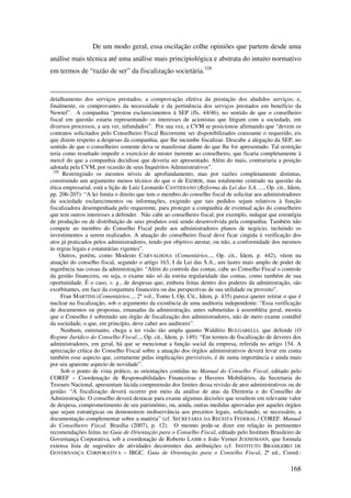 168
De um modo geral, essa oscilação colhe opiniões que partem desde uma
análise mais técnica até uma análise mais principiológica e abstrata do intuito normativo
em termos de “razão de ser” da fiscalização societária.328
detalhamento dos serviços prestados; a comprovação efetiva da prestação dos aludidos serviços; e,
finalmente, os comprovantes da necessidade e da pertinência dos serviços prestados em benefício da
Newtel”. A companhia “prestou esclarecimentos à SEP (fls. 44/46), no sentido de que o conselheiro
fiscal em questão estaria representando os interesses de acionistas que litigam com a sociedade, em
diversos processos, a seu ver, infundados”. Por sua vez, a CVM se posicionou afirmando que “devem os
contratos solicitados pelo Conselheiro Fiscal Recorrente ser disponibilizados consoante o requerido, eis
que dizem respeito a despesas da companhia, que lhe incumbe fiscalizar. Descabe a alegação da SEP, no
sentido de que o conselheiro somente deva se manifestar diante do que lhe for apresentado. Tal restrição
teria como resultado impedir o exercício do mister inerente ao conselheiro, que ficaria completamente à
mercê do que a companhia decidisse que deveria ser apresentado. Além do mais, contrariaria a posição
adotada pela CVM, por ocasião de seus Inquéritos Administrativos”.
328
Restringindo os mesmos níveis de aprofundamento, mas por razões completamente distintas,
construindo um argumento menos técnico do que o de EIZIRIK, mas totalmente centrado na questão da
ética empresarial, está a lição de Luiz Leonardo CANTIDIANO (Reforma da Lei das S.A. ..., Op. cit., Idem,
pp. 206-207): “A lei limita o direito que tem o membro do conselho fiscal de solicitar aos administradores
da sociedade esclarecimentos ou informações, exigindo que tais pedidos sejam relativos à função
fiscalizadora desempenhada pelo requerente, para proteger a companhia de eventual ação do conselheiro
que tem outros interesses a defender. Não cabe ao conselheiro fiscal, por exemplo, indagar que estratégia
de produção ou de distribuição de seus produtos está sendo desenvolvida pela companhia. Também não
compete ao membro do Conselho Fiscal pedir aos administradores planos de negócio, incluindo os
investimentos a serem realizados. A atuação do conselheiro fiscal deve ficar cingida à verificação dos
atos já praticados pelos administradores, tendo por objetivo atestar, ou não, a conformidade dos mesmos
às regras legais e estatutárias vigentes”.
Outros, porém, como Modesto CARVALHOSA (Comentários..., Op. cit., Idem, p. 442), vêem na
atuação do conselho fiscal, segundo o artigo 163, I da Lei das S.A., um lastro mais amplo de poder de
ingerência nas coisas da administração: “Além do controle das contas, cabe ao Conselho Fiscal o controle
da gestão financeira, ou seja, o exame não só da estrita regularidade das contas, como também de sua
oportunidade. É o caso, v. g., de despesas que, embora feitas dentro dos poderes da administração, são
exorbitantes, em face da conjuntura financeira ou das perspectivas de sua utilidade ou proveito”.
Fran MARTINS (Comentários..., 2º vol., Tomo I, Op. Cit., Idem, p. 435) parece querer retirar o que é
nuclear na fiscalização, sob o argumento da existência de uma auditoria independente: “Essa verificação
de documentos ou propostas, emanadas da administração, antes submetidas à assembléia geral, mostra
que o Conselho é sobretudo um órgão de fiscalização dos administradores, não de mero exame contábil
da sociedade, o que, em princípio, deve caber aos auditores”.
Nenhum, entretanto, chega a ter visão tão ampla quanto Waldírio BULGARELLI, que defende (O
Regime Jurídico do Conselho Fiscal..., Op. cit., Idem, p. 149): “Em termos de fiscalização de deveres dos
administradores, em geral, há que se mencionar a função social da empresa, referida no artigo 154. A
apreciação crítica do Conselho Fiscal sobre a atuação dos órgãos administrativos deverá levar em conta
também esse aspecto que, certamente pelas implicações previsíveis, é de suma importância e ainda mais
por seu aparente aspecto de novidade”.
Sob o ponto de vista prático, as orientações contidas no Manual do Conselho Fiscal, editado pelo
COREF – Coordenação de Responsabilidades Financeiras e Haveres Mobiliários, da Secretaria do
Tesouro Nacional, apresentam lúcida compreensão dos limites dessa revisão de atos administrativos ou de
gestão: “A fiscalização deverá ocorrer por meio da análise de atas da Diretoria e do Conselho de
Administração. O conselho deverá destacar para exame algumas decisões que resultem em relevante valor
de despesa, comprometimento de seu patrimônio, ou, ainda, outras medidas aprovadas por aqueles órgãos
que sejam estratégicas ou demonstrem inobservância aos preceitos legais, solicitando, se necessário, a
documentação complementar sobre a matéria” (cf. SECRETARIA DA RECEITA FEDERAL / COREF. Manual
do Conselheiro Fiscal. Brasília (2007), p. 12). O mesmo pode-se dizer em relação às pertinentes
recomendações feitas no Guia de Orientação para o Conselho Fiscal, editado pelo Instituto Brasileiro de
Governança Corporativa, sob a coordenação de Roberto LAMB e João Verner JUENEMANN, que formula
extensa lista de sugestões de atividades decorrentes das atribuições (cf. INSTITUTO BRASILEIRO DE
GOVERNANÇA CORPORATIVA – IBGC. Guia de Orientação para o Conselho Fiscal, 2ª ed., Coord.:
 