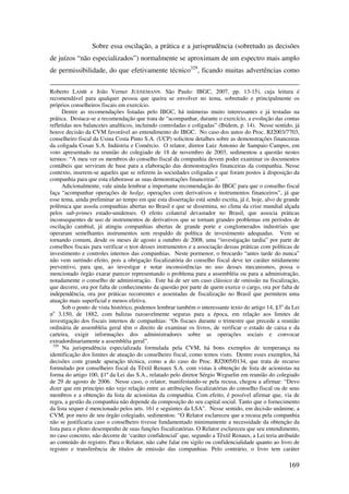 169
Sobre essa oscilação, a prática e a jurisprudência (sobretudo as decisões
de juízos “não especializados”) normalmente se aproximam de um espectro mais amplo
de permissibilidade, do que efetivamente técnico329
, ficando muitas advertências como
Roberto LAMB e João Verner JUENEMANN. São Paulo: IBGC, 2007, pp. 13-15), cuja leitura é
recomendável para qualquer pessoa que queira se envolver no tema, sobretudo e principalmente os
próprios conselheiros fiscais em exercício.
Dentre as recomendações listadas pelo IBGC, há inúmeras muito interessantes e já testadas na
prática. Destaca-se a recomendação que trata de “acompanhar, durante o exercício, a evolução das contas
refletidas nos balancetes analíticos, incluindo controladas e coligadas” (Ibidem, p. 14). Nesse sentido, já
houve decisão da CVM favorável ao entendimento do IBGC. No caso dos autos do Proc. RJ2003/7703,
conselheiro fiscal da Usina Costa Pinto S.A. (UCP) solicitou detalhes sobre as demonstrações financeiras
da coligada Cosan S.A. Indústria e Comércio. O relator, diretor Luiz Antonio de Sampaio Campos, em
voto apresentado na reunião do colegiado de 18 de novembro de 2003, sedimentou a questão nestes
termos: “A meu ver os membros do conselho fiscal da companhia devem poder examinar os documentos
contábeis que serviram de base para a elaboração das demonstrações financeiras da companhia. Nesse
contexto, inserem-se aqueles que se referem às sociedades coligadas e que foram postos à disposição da
companhia para que esta elaborasse as suas demonstrações financeiras”.
Adicionalmente, vale ainda lembrar a importante recomendação do IBGC para que o conselho fiscal
faça “acompanhar operações de hedge, operações com derivativos e instrumentos financeiros”, já que
esse tema, ainda preliminar ao tempo em que esta dissertação está sendo escrita, já é, hoje, alvo de grande
polêmica que assola companhias abertas no Brasil e que se dissemina, no clima da crise mundial alçada
pelos sub-primes estado-unidenses. O efeito colateral devastador no Brasil, que associa práticas
inconsequentes de uso de instrumentos de derivativos que se tornam grandes problemas em períodos de
oscilação cambial, já atingiu companhias abertas de grande porte e conglomerados industriais que
operaram semelhantes instrumentos sem respaldo de política de investimento adequadas. Vem se
tornando comum, desde os meses de agosto a outubro de 2008, uma “investigação tardia” por parte de
conselhos fiscais para verificar o teor desses instrumentos e a associação dessas práticas com políticas de
investimento e controles internos das companhias. Neste pormenor, o brocardo “antes tarde do nunca”
não vem surtindo efeito, pois a obrigação fiscalizatória do conselho fiscal deve ter caráter nitidamente
preventivo, para que, ao investigar e notar inconsistências no uso desses mecanismos, possa o
mencionado órgão exarar parecer representando o problema para a assembléia ou para a administração,
notadamente o conselho de administração. Este há de ser um caso clássico de omissão na fiscalização,
que decorre, ora por falta de conhecimento da questão por parte de quem exerce o cargo, ora por falta de
independência, ora por práticas recorrentes e assentadas de fiscalização no Brasil que permitem uma
atuação mais superficial e menos efetiva.
Sob o ponto de vista histórico, podemos lembrar também o interessante texto do artigo 14, §3o
da Lei
no
3.150, de 1882, com balizas razoavelmente seguras para a época, em relação aos limites de
investigação dos fiscais internos de companhias: “Os fiscaes durante o trimestre que precede a reunião
ordinária de assembléia geral têm o direito de examinar os livros, de verificar o estado de caixa e da
carteira, exigir informações dos administradores sobre as operações sociais e convocar
extradordinariamente a assembléia geral”.
329
Na jurisprudência especializada formulada pela CVM, há bons exemplos de temperança na
identificação dos limites de atuação do conselheiro fiscal, como temos visto. Dentre esses exemplos, há
decisões com grande apuração técnica, como a do caso do Proc. RJ2005/0134, que trata de recurso
formulado por conselheiro fiscal da Têxtil Renaux S.A. com vistas à obtenção de lista de acionistas na
forma do artigo 100, §1º da Lei das S.A., relatado pelo diretor Sérgio Weguelin em reunião do colegiado
de 29 de agosto de 2006. Nesse caso, o relator, manifestando-se pela recusa, chegou a afirmar: “Devo
dizer que em princípio não vejo relação entre as atribuições fiscalizatórias do conselho fiscal ou de seus
membros e a obtenção da lista de acionistas da companhia. Com efeito, é possível afirmar que, via de
regra, a gestão da companhia não depende da composição do seu capital social. Tanto que o fornecimento
da lista sequer é mencionado pelos arts. 161 e seguintes da LSA”. Nesse sentido, em decisão unânime, a
CVM, por meio de seu órgão colegiado, sedimentou: “O Relator esclareceu que a recusa pela companhia
não se justificaria caso o conselheiro tivesse fundamentado minimamente a necessidade da obtenção da
lista para o pleno desempenho de suas funções fiscalizatórias. O Relator esclareceu que seu entendimento,
no caso concreto, não decorre de ‘caráter confidencial’ que, segundo a Têxtil Renaux, a Lei teria atribuído
ao conteúdo do registro. Para o Relator, não cabe falar em sigilo ou confidencialidade quanto ao livro de
registro e transferência de títulos de emissão das companhias. Pelo contrário, o livro tem caráter
 