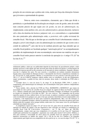 170
posições de um extremo que a prática não visita, muito por força das distorções formais
que já tivemos a oportunidade de apontar.
Nota-se, entre esses comentários, claramente, que a linha que divide a
pertinência e a profundidade da fiscalização em relação a atos de gestão, antes de residir
num conceito preciso do que sejam atos de gestão, ou atos de administração, ou,
simplesmente, como prefere a lei, atos dos administradores, procura discernir, inclusive
sob a ótica da doutrina da business judgment rule, se a conveniência e a oportunidade
dos atos praticados pela administração estão, a posteriori, sob o pálio revisional do
conselho fiscal. Não há que se duvidar que ao conselho fiscal é absolutamente vedada a
atuação a priori com relação a atos da administração (ao contrário do que ocorre com o
comitê de auditoria)330
, pois não há na lei nenhum preceito que faça entender que ao
conselho fiscal poderia ser facultada qualquer “autorização prévia” ou acompanhamento
periódico da implementação de uma recomendação, nem mesmo nas matérias em que o
conselho fiscal emite parecer anterior à conclusão da operação (ex vi artigo 173, §1o
da
Lei das S.A.).331
nitidamente público, ainda que sua publicidade dependa da observância de procedimento próprio, sendo
portanto acessível a todo aquele que dele necessite para efeito da defesa de direitos e esclarecimento de
situações de interesse pessoal ou dos acionistas ou do mercado de valores mobiliários. Segundo o Relator,
essa não é a hipótese dos autos. No caso concreto, o conselheiro em nenhum momento demonstrou
ligação entre a necessidade de obtenção da lista e o desempenho das diversas competências estatuídas no
art. 163 da LSA. E, ainda segundo o Relator, se recorrêssemos no caso concreto à previsão geral do art.
100, § 1.º, da Lei 6.404/76, tampouco caberia melhor sorte ao conselheiro, já que não fundamentou,
sequer sucintamente, o pedido da lista, indo de encontro, desse modo, à orientação da CVM sobre o
assunto”.
330
Exemplo disso é o teor do inciso V, do artigo 15, da Resolução CMN 3198 (“...avaliar o
cumprimento, pela administração da instituição, das recomendações feitas pelos auditores independentes
ou internos;”).
331
Nesse sentido, vide a decisão da CVM nos Procs. RJ2006/0594 e RJ2005/0147, que tratam da
necessidade de oitiva prévia do conselho fiscal em redução de capital do Banco do Estado do Sergipe
S.A., o Banese, relatado pelo então presidente Marcelo Fernandez Trindade, em brilhante voto proferido
na reunião de colegiado de 10 de julho de 2007. Do voto, extrai-se: “Nas companhias não há norma
específica quanto ao tema, embora talvez, de lege ferenda, se pudesse considerar a prévia manifestação
como recomendável em qualquer caso, para evitar que acionistas minoritários fossem surpreendidos com
a proposta, e não dispusessem de meios para examiná-la adequadamente. Mas a lei não distingue as
situações de companhias fechadas e abertas no particular, talvez porque a relevância do parecer para estas
últimas tenha lhe escapado, talvez porque tenham, ainda outra vez, como tantas vezes fez, privilegiado a
celeridade nas relações mercantis.”
A competência esparsa do artigo 173, §1º da Lei das S.A. para oitiva de conselho fiscal antes de
operação de redução de capital é um dos dispositivos mais criticados em relação às competências do
conselho fiscal (vide M. CARVALHOSA, Comentários..., vol. 3º, Op. cit., Idem, pp. 598-599).
Adicionalmente, cumpre notar que essa competência só se justifica na lei por força de “importante
modificação patrimonial da companhia”, argumento esse usado pelo mesmo CARVALHOSA (Ibidem, p.
443) para sustentar a necessidade de oitiva prévia do conselho fiscal em operações que envolvam
hipóteses circunscritas ao âmbito dos artigos 154 e 156 da Lei das S.A. Embora a lei disponha
expressamente qual órgão tem essa competência de oitiva prévia (p. ex., no caso do artigo 154, §2º, “b”, a
 