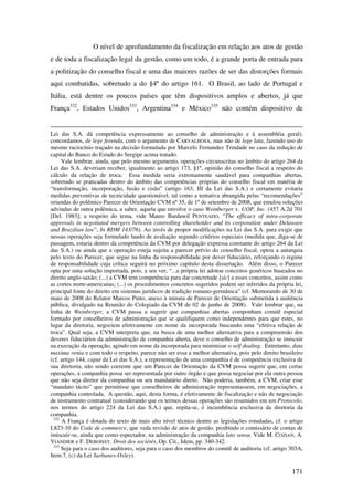 171
O nível de aprofundamento da fiscalização em relação aos atos de gestão
e de toda a fiscalização legal da gestão, como um todo, é a grande porta de entrada para
a politização do conselho fiscal e uma das maiores razões de ser das distorções formais
aqui combatidas, sobretudo a do §4º do artigo 161. O Brasil, ao lado de Portugal e
Itália, está dentre os poucos países que têm dispositivos amplos e abertos, já que
França332
, Estados Unidos333
, Argentina334
e México335
não contém dispositivo de
Lei das S.A. dá competência expressamente ao conselho de administração e à assembléia geral),
concordamos, de lege ferenda, com o argumento de CARVALHOSA, mas não de lege lata, fazendo uso do
mesmo raciocínio traçado na decisão formulada por Marcelo Fernandez Trindade no caso da redução de
capital do Banco do Estado do Sergipe acima tratado.
Vale lembrar, ainda, que pelo mesmo argumento, operações circunscritas no âmbito do artigo 264 da
Lei das S.A. deveriam receber, igualmente ao artigo 173, §1º, opinião do conselho fiscal a respeito do
cálculo da relação de troca. Essa medida seria extremamente saudável para companhias abertas,
sobretudo se praticadas dentro do âmbito das competências próprias do conselho fiscal em matéria de
“transformação, incorporação, fusão e cisão” (artigo 163, III da Lei das S.A.) e certamente evitaria
medidas preventivas de tecnicidade questionável, tal como a tentativa abrangida pelas “recomendações”
oriundas do polêmico Parecer de Orientação CVM nº 35, de 1º de setembro de 2008, que emulou soluções
advindas de outra polêmica, a saber, aquela que envolve o caso Weinberger v. UOP, Inc. (457 A.2d 701
[Del. 1983]; a respeito do tema, vide Mauro Bardawil PENTEADO, “The efficacy of intra-corporate
approvals in negotiated mergers between controlling shareholder and its corporation under Delaware
and Brazilian law”, In RDM 143/76). Ao invés de propor modificações na Lei das S.A. para exigir que
nessas operações seja formulado laudo de avaliação segundo critérios especiais (medida que, diga-se de
passagem, estaria dentro da competência da CVM por delegação expressa constante do artigo 264 da Lei
das S.A.) ou ainda que a operação esteja sujeita a parecer prévio do conselho fiscal, optou a autarquia
pelo texto do Parecer, que segue na linha da responsabilidade por dever fiduciário, reforçando o regime
de responsabilidade cuja crítica seguirá no próximo capítulo desta dissertação. Além disso, o Parecer
opta por uma solução importada, pois, a seu ver, “...a própria lei adotou conceitos genéricos baseados no
direito anglo-saxão; (...) a CVM tem competência para dar concretude [sic] a esses conceitos, assim como
as cortes norte-americanas; (...) os procedimentos concretos sugeridos podem ser inferidos da própria lei,
principal fonte do direito em sistemas jurídicos de tradição romano-germânica” (cf. Memorando de 30 de
maio de 2008 do Relator Marcos Pinto, anexo à minuta de Parecer de Orientação submetida à audiência
pública, divulgado na Reunião do Colegiado da CVM de 02 de junho de 2008). Vale lembrar que, na
linha de Weinberger, a CVM passa a sugerir que companhias abertas componham comitê especial
formado por conselheiros de administração que se qualifiquem como independentes para que estes, no
lugar da diretoria, negociem efetivamente em nome da incorporada buscando uma “efetiva relação de
troca”. Qual seja, a CVM interpreta que, na busca de uma melhor alternativa para a compreensão dos
deveres fiduciários da administração de companhia aberta, deve o conselho de administração se imiscuir
na execução da operação, agindo em nome da incorporada para minimizar o self dealing. Entretanto, data
maxima venia e com todo o respeito, parece não ser essa a melhor alternativa, pois pelo direito brasileiro
(cf. artigo 144, caput da Lei das S.A.), a representação de uma companhia é de competência exclusiva de
sua diretoria, não sendo coerente que um Parecer de Orientação da CVM possa sugerir que, em certas
operações, a companhia possa ser representada por outro órgão e que possa negociar por ela outra pessoa
que não seja diretor da companhia ou seu mandatário direto. Não poderia, também, a CVM, criar esse
“mandato tácito” que permitisse que conselheiros de administração representassem, em negociações, a
companhia controlada. A questão, aqui, desta forma, é efetivamente de fiscalização e não de negociação
de instrumento contratual (considerando que os termos dessas operações são resumidos em um Protocolo,
nos termos do artigo 224 da Lei das S.A.) que, repita-se, é incumbência exclusiva da diretoria da
companhia.
332
A França é dotada do texto de mais alto nível técnico dentre as legislações estudadas, cf. o artigo
L823-10 do Code de commerce, que veda revisão de atos de gestão, proibindo o comissário de contas de
imiscuir-se, ainda que como espectador, na administração da companhia lato sensu. Vide M. COZIAN, A.
VIANDIER e F. DEBOISSY. Droit des sociétés, Op. Cit., Idem, pp. 340-342.
333
Seja para o caso dos auditores, seja para o caso dos membros do comitê de auditoria (cf. artigo 303A,
Item 7, (c) da Lei Sarbanes-Oxley).
 