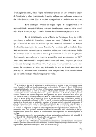 172
fiscalização tão amplo, dando feições muito mais técnicas aos seus respectivos órgãos
de fiscalização (a saber, os comissários de contas na França, os auditores e os membros
do comitê de auditoria nos EUA, os síndicos na Argentina e os comissários do México).
Essa atribuição, atrelada às frágeis regras de independência e de
responsabilidade, tem propiciado que boa parte das chamadas “atuações ad terrorem”
(seja a favor da minoria, seja a favor da maioria) passem incólumes pelo crivo da lei.
E, em complemento dessa atribuição de fiscalização legal da gestão,
associam-se as atribuições de denúncia de erros ou fraudes. Embora BULGARELLI note
que a denúncia de erros ou fraudes seja uma atribuição decorrente das funções
fiscalizatórias decorrentes do exame de contas336
, a denúncia pelo conselheiro fiscal
pode naturalmente envolver atos de gestão que tenham sido praticados fora do âmbito
dos estatutos ou da lei, tais como a prática, pela administração, de atos não previstos
dentre aqueles que englobem o objeto da companhia, ainda que admitidos em lei.337
Além disso, podem envolver atos praticados por funcionários da companhia, prepostos,
prestadores de serviço, acionistas e outras funções que possam estar relacionadas com o
acervo da companhia, ao passo que a denúncia por erro ou fraude decorrente da
prestação de contas envolverá, no mais das vezes, atos praticados pelos administradores,
que são os responsáveis pela elaboração de tais contas.
334
A fiscalização dos atos da administração, na lei argentina, é atrelada ao que efetivamente constar
como obrigação legal de escrituração ou transcrição em livros (artigo 294, inciso 1, da Lei 19.550). Assim
explana VERÓN (Auditoría..., Op. cit., Idem, p. 396), notando que na Argentina, atualmente, a fiscalização
dos atos de administração se limita a investigar o reflexo contábil de certos atos de maneira passiva,
conforme já expusemos acima. O problema, na Argentina, é contrário ao do Brasil: quando aqui temos
excessos cometidos em algumas companhias, na Argentina o que se vê é uma atitude mais passiva que
leva a uma fiscalização menos rigorosa, sob o ponto de vista do controle dos atos de gestão (Ibidem, p.
396-397). VERÓN afirma que o controle de gestão “é um dos temas mais escabrosos do instituto da
sindicatura nas sociedades anônimas” (p. 395: “... uno de los temas probablemente más escabrosos de la
institución de la sindicatura de sociedades anónimas: el alcance que debe otorgársele a la función de
fiscalizar la administración social”). Entendemos, entretanto, que o meio-termo necessário para se
identificar, tecnicamente, esse limite, está no reflexo imediato que um eventual ato ilegal pode trazer para
as finanças da companhia. Exemplo: em uma companhia do setor regulado elétrico, é necessário que o
conselheiro fiscal saiba qual seria o impacto no balanço da companhia, caso a administração opte por
cumprir alguma resolução da ANEEL de forma diferente daquela praticada por outras companhias no
mercado.
335
No mesmo sentido da lei argentina está a mexicana, por força do texto do artigo 166, inciso III, da
Ley General (vide J. RODRIGUEZ R. Tratado..., Op. cit., Idem, pp. 145-146).
336
O Regime do Conselho Fiscal..., Op. cit., Idem, p. 153.
337
Exemplo disso é a celebração de um contrato de corretagem ou comissão mercantil em que uma
empresa age como comissária de outra, sem que o estatuto da empresa que age como comissária traga,
expressamente, a possibilidade de prática desse tipo de ato ou serviço.
 