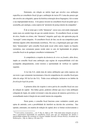 173
Entretanto, em relação ao mérito legal que envolve essa atribuição
específica ao conselheiro fiscal (já que a atribuição do inciso IV é uma das poucas que
não envolve ato colegiado), apesar da histórica reiteração dessa linguagem, é de se notar
a sua impropriedade técnica. A lei parece investir no conselheiro fiscal um poder que o
assemelha, por analogia, a uma espécie de “promotor de justiça interno da companhia”.
É de se notar que o verbo “denunciar”, nesse caso, está sendo empregado
muito mais em sentido leigo do que em sentido técnico. O conselheiro fiscal, ao tratar
de erros, fraudes ou crimes, não “denuncia” ninguém, qual seja, não apresenta peça de
“acusação” contra ninguém. O conselheiro fiscal, de fato, usa de sua competência para
informar alguém sobre determinada ocorrência.. Por isso, a legitimação para agir sobre
fatos “denunciados” pelo conselho fiscal pode recair sobre outros órgãos ou funções
societárias, mas certamente jamais reside entre os atos de legitimidade do próprio
conselho fiscal ou de qualquer conselheiro isoladamente.338
A competência a respeito da denúncia de erros ou fraudes, além disso,
impõe ao conselho fiscal uma atribuição cujo regime de responsabilidade civil não
acompanha adequadamente, como teremos a oportunidade de verificar no capítulo
seguinte.
A Lei das S.A. ainda trata de outras atribuições que estão esparsas em
seu texto e que certamente incrementam a lista de competências do conselho fiscal para
além do artigo 163 da Lei das S.A. Todas essas atribuições incluem-se no âmbito da
fiscalização legal da gestão.
A primeira delas diz respeito à oitiva prévia do conselho fiscal em caso
de redução de capital. Em linhas gerais, podemos afirmar que essa é uma atribuição
colegiada do órgão, de caráter revisional e uma das poucas de natureza apriorística, se
assemelhando muito à função de um comitê interno da companhia.
Neste ponto, o conselho fiscal funciona como verdadeiro comitê, pois
opina de antemão, com a possibilidade de interferir na decisão dos acionistas. Sua
opinião, entretanto, em matéria de redução de capital, deve se limitar exclusivamente a
338
CARVALHOSA, Comentários..., vol. 3º, Op. cit., Idem, p. 445. Vide ainda outras situações em que se
nota a questionável legitimidade de conselheiros fiscais para agir em substituição dos direitos e
potestividades próprias dos acionistas (cf. Erasmo Valladão Azevedo e Novaes FRANÇA. Invalidade das
Deliberações..., Op. cit., Idem, p. 120, nota 137).
 