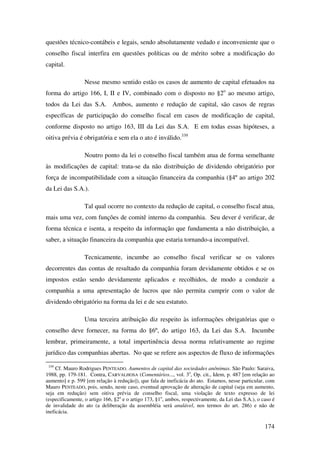 174
questões técnico-contábeis e legais, sendo absolutamente vedado e inconveniente que o
conselho fiscal interfira em questões políticas ou de mérito sobre a modificação do
capital.
Nesse mesmo sentido estão os casos de aumento de capital efetuados na
forma do artigo 166, I, II e IV, combinado com o disposto no §2o
ao mesmo artigo,
todos da Lei das S.A. Ambos, aumento e redução de capital, são casos de regras
específicas de participação do conselho fiscal em casos de modificação de capital,
conforme disposto no artigo 163, III da Lei das S.A. E em todas essas hipóteses, a
oitiva prévia é obrigatória e sem ela o ato é inválido.339
Noutro ponto da lei o conselho fiscal também atua de forma semelhante
às modificações de capital: trata-se da não distribuição de dividendo obrigatório por
força de incompatibilidade com a situação financeira da companhia (§4º ao artigo 202
da Lei das S.A.).
Tal qual ocorre no contexto da redução de capital, o conselho fiscal atua,
mais uma vez, com funções de comitê interno da companhia. Seu dever é verificar, de
forma técnica e isenta, a respeito da informação que fundamenta a não distribuição, a
saber, a situação financeira da companhia que estaria tornando-a incompatível.
Tecnicamente, incumbe ao conselho fiscal verificar se os valores
decorrentes das contas de resultado da companhia foram devidamente obtidos e se os
impostos estão sendo devidamente aplicados e recolhidos, de modo a conduzir a
companhia a uma apresentação de lucros que não permita cumprir com o valor de
dividendo obrigatório na forma da lei e de seu estatuto.
Uma terceira atribuição diz respeito às informações obrigatórias que o
conselho deve fornecer, na forma do §6º, do artigo 163, da Lei das S.A. Incumbe
lembrar, primeiramente, a total impertinência dessa norma relativamente ao regime
jurídico das companhias abertas. No que se refere aos aspectos de fluxo de informações
339
Cf. Mauro Rodrigues PENTEADO. Aumentos de capital das sociedades anônimas. São Paulo: Saraiva,
1988, pp. 179-181. Contra, CARVALHOSA (Comentários..., vol. 3o
, Op. cit., Idem, p. 487 [em relação ao
aumento] e p. 599 [em relação à redução]), que fala de ineficácia do ato. Estamos, nesse particular, com
Mauro PENTEADO, pois, sendo, neste caso, eventual aprovação de alteração de capital (seja em aumento,
seja em redução) sem oitiva prévia de conselho fiscal, uma violação de texto expresso de lei
(especificamente, o artigo 166, §2o
e o artigo 173, §1o
, ambos, respectivamente, da Lei das S.A.), o caso é
de invalidade do ato (a deliberação da assembléia será anulável, nos termos do art. 286) e não de
ineficácia.
 