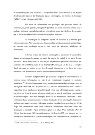 175
da companhia para seus acionistas, a companhia aberta deve obedecer a um regime
absolutamente rigoroso de divulgação dessas informações, nos termos da Instrução
CVM nº 358, de 3 de janeiro de 2002.
Um fluxo de informações que privilegie uma pequena parcela de
acionistas, ou, ainda que seja, uma grande parcela e não a sua totalidade afronta toda e
qualquer lógica de mercado baseada no princípio da teoria da eficiência de mercado,
que já tivemos a oportunidade de estudar nas páginas anteriores.
As informações da companhia devem ser as únicas e as mesmas para
todos os acionistas. Não há, em regime de companhias abertas, argumento que justifique
ou sustente esse privilégio exclusivo para grupo de acionistas solicitantes de
informações.
A forma correta de fornecer informações a acionistas de companhias
abertas, representem eles pouco ou muito da parcela de capital, é por meio de fato
relevante. Além desse meio, as informações só podem ser prestadas diretamente aos
acionistas em assembléia, razão de ser do artigo 164, caput, da Lei das S.A. O conselho
fiscal não pode se prestar a esse tipo de papel, diretamente e em favor de certos
acionistas e em detrimento de outros, fora de uma assembléia geral.
Ademais, cumpre lembrar que a decisão a respeito da conveniência de se
fornecer certas informações ou não é de competência colegiada e, portanto,
majoritária.340
O cumprimento desse dever, em detrimento das obrigações previstas na
Instrução CVM nº 358, de 3 de janeiro de 2002, deve ser observado com muita cautela e
parcimônia pelos membros do conselho fiscal. Nem toda informação estaria sujeita a
esse fluxo em favor de alguns acionistas, ainda que se trate de matéria de competência
do referido órgão. Um bom exemplo disso são as informações financeiras – toda
companhia aberta tem um momento certo de divulgação dessas informações de maneira
uniforme para todo o mercado. Não pode jamais o conselho fiscal, com base no §6º do
artigo 163, compartilhar com certos acionistas, informações financeiras ainda não
divulgadas ao mercado. Neste pormenor, aplica-se o artigo 8º da Instrução CVM nº
358, de 3 de janeiro de 2002, em detrimento do §6º do artigo 163, pois “cumpre aos (...)
membros do conselho fiscal e de quaisquer órgãos com funções técnicas ou consultivas,
340
Vide CARVALHOSA, Comentários..., Op. cit., Idem, p. 452.
 