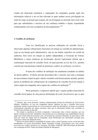 176
criados por disposição estatutária, e empregados da companhia, guardar sigilo das
informações relativas a ato ou fato relevante às quais tenham acesso privilegiado em
razão do cargo ou posição que ocupam, até sua divulgação ao mercado, bem como zelar
para que subordinados e terceiros de sua confiança também o façam, respondendo
solidariamente com estes na hipótese de descumprimento”.341
3. Conflitos de atribuição
Uma vez identificadas as precisas atribuições do conselho fiscal e
observadas algumas sobreposições funcionais em relação ao conselho de administração,
(seja na sua função geral administrativa, seja na sua função específica em comitê de
auditoria), bem como em relação ao auditor independente, à Comissão de Valores
Mobiliários e outras instâncias de fiscalização, decorre logicamente afirmar que a
conformação funcional do conselho fiscal, tal qual presente na Lei das S.A., permite
concluir por uma presença evidente de potenciais conflitos de atribuição societários.
O tema dos conflitos de atribuição são atualmente estudados no âmbito
do direito público. O direito privado desconhece-lhe o conceito, mas toda a emulação
de uma estrutura estatal na qual o direito societário está historicamente atrelado, permite
pensar no problema das sobreposições de competência do conselho fiscal em relação a
outros órgãos da companhia sob o regime dos conflitos de atribuição.342
Neste pormenor, é imperioso admitir que o regime jurídico-funcional do
conselho fiscal padece de uma precisa delimitação do poder fiscalizatório que se quer
341
Portanto, aqui, neste pormenor, ousamos respeitosamente divergir da afirmação de CARVALHOSA
(Ibidem). Admitimos, no caso das companhias abertas, hipóteses em que o conselho fiscal possa
legalmente retardar ou procrastinar ou, sob esse pretexto, negar tais informações, na forma e na extensão
eventualmente requeridas por alguns acionistas, antes que as informações tenham sido veiculadas na
forma de fato relevante ao mercado.
Em relação à experiência do direito comparado, é interessante notar o direito argentino, que não
apenas é dotado de provisão semelhante como permite que essa informação seja compartilhada com um
grupo mais restrito ainda de acionistas, pois a lei permite que acionistas detentores de, pelo menos, 2,0%
(dois por cento) do capital total da companhia, sejam beneficiados por informações prestadas pela
sindicatura, dentro das atribuições desta.
342
Mesmo em direito público a quantidade de estudos sobre o tema é bastante escassa, exceto pela obra
paradigmática do jovem processualista Daniel Guimarães ZVEIBIL (Contribuição para uma análise
processual dos conflitos brasileiros de atribuição. São Paulo: FADUSP, 2006 [Dissertação de Mestrado
sob a orientação do Prof. Titular José Ignácio Botelho de Mesquita]).
 