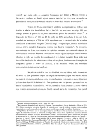 14
controle que oscila entre os conceitos formulados por BERLE e MEANS, COASE e
CHAMPAUD recebem, no Brasil, algum tempero especial, por força das circunstâncias
peculiares de nosso país a respeito do conceito de poder e do conceito de soberania.19
Temos, no Brasil, uma inegável tendência à concentração do poder, o que
justifica a adoção dos formuladores da Lei das S.A. por um texto, no artigo 116, que
conjuga domínio e efetivo uso do poder aplicado na gestão das atividades sociais.20
A
Exposição de Motivos no
196, de 24 de junho de 1976, preambular à Lei das S.A.,
veiculada na Mensagem no
204, de 1976, mencionou que “a caracterização do ‘acionista
controlador’ é definida no Parágrafo Único do artigo 116 e pressupõe, além da maioria dos
votos, o efetivo exercício do poder de controle para dirigir a companhia”. Ao pressupor,
num ambiente de densa concentração de capitais e riquezas, que o controle decorre de
titularidade de ações que detenham a maioria dos votos e o poder de eleger administradores
(domínio e poder de escolha dos mandatários) e o efetivo exercício desse poder por
intermédio da direção das atividades sociais e orientação de funcionamento dos órgãos da
companhia (gestão e poder de decisão), a lei brasileira revela um fenômeno
concentracionista tipicamente brasileiro.
Na prática societária, essa peculiaridade no exercício do poder de controle
no Brasil faz com que muitos órgãos ou funções sejam exercidos por uma mesma pessoa
ou grupo de pessoas ou, ainda, por outras pessoas ligadas a esse grupo ou a esse titular dos
poderes do artigo 116 da Lei das S.A. Esse problema toca em questões que envolvem, no
Brasil, o conceito de independência. Por ora, lembre-se o que advertiu SALOMÃO FILHO a
esse respeito, considerando-se que, no Brasil, a grande parte das companhias é de capital
18
Regime Jurídico do Conselho Fiscal..., Idem, pp. 3-50
19
Recentemente, Eduardo Secchi MUNHOZ (Empresa Contemporânea e Direito Societário..., Idem, pp. 237-
252) elabora construção a respeito do poder de controle, com vistas à moderna empresa contemporânea
organizada em complexos conglomerados, no mesmo sentido e em atenção a essa linha doutrinária.
20
O problema do “efetivo uso do poder para dirigir as atividades sociais e orientar o funcionamento dos
órgãos da companhia” inscrito na alínea “b” ao artigo 116 é um dos mais espinhosos e acalorados debates
reinantes na atual doutrina societária. Revertemos a leitura, à luz desse debate, para a interessante passagem
de MUNHOZ (Op. cit., Idem, pp. 239 e segs.) em confronto às idéias de COMPARATO (O Poder de Controle...,
Idem, pp. 87 e segs.). Nesse mesmo sentido, vide de Mauro Rodrigues PENTEADO, “A Lei nº 9.457/97 e a
Tutela dos Direitos dos Acionistas Minoritários”, In Reforma da Lei das Sociedades Por Ações. São Paulo:
Pioneira, 1998, pp. 71-73 [coordenação de Waldírio BULGARELLI]. Ainda, nesse mesmo sentido, vide José
Luiz de BULHÕES PEDREIRA e Alfredo LAMY FILHO. A Lei das S.A., 1o
vol., 3a
ed.. Rio de Janeiro: Renovar,
1997; pp.63-69.
 