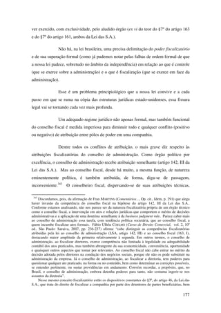 177
ver exercido, com exclusividade, pelo aludido órgão (ex vi do teor do §7º do artigo 163
e do §7º do artigo 161, ambos da Lei das S.A.).
Não há, na lei brasileira, uma precisa delimitação do poder fiscalizatório
e de sua superação formal (como já pudemos notar pelas falhas de ordem formal de que
a nossa lei padece, sobretudo no âmbito da independência) em relação ao que é controle
(que se exerce sobre a administração) e o que é fiscalização (que se exerce em face da
administração).
Esse é um problema principiológico que a nossa lei convive e a cada
passo em que se ruma na cópia das estruturas jurídicas estado-unidenses, essa fissura
legal vai se tornando cada vez mais profunda.
Um adequado regime jurídico não apenas formal, mas também funcional
do conselho fiscal é medida imperiosa para diminuir todo e qualquer conflito (positivo
ou negativo) de atribuição entre pólos de poder em uma companhia.
Dentre todos os conflitos de atribuição, o mais grave diz respeito às
atribuições fiscalizatórias do conselho de administração. Como órgão político por
excelência, o conselho de administração recebe atribuição semelhante (artigo 142, III da
Lei das S.A.). Mas ao conselho fiscal, desde há muito, a mesma função, de natureza
eminentemente política, é também atribuída, de forma, diga-se de passagem,
inconveniente.343
O conselheiro fiscal, dispersando-se de suas atribuições técnicas,
343
Discordamos, pois, da afirmação de Fran MARTINS (Comentários..., Op. cit., Idem, p. 291) que alega
haver invasão da competência do conselho fiscal na hipótese do artigo 142, III da Lei das S.A..
Conforme estamos analisando, não nos parece ser da natureza fiscalizatória própria de um órgão técnico
como o conselho fiscal, a intervenção em atos e relações jurídicas que comportem o mérito de decisões
administrativas e a aplicação de uma doutrina semelhante à da business judgment rule. Parece caber mais
ao conselho de administração essa tarefa, com tendência política societária, que ao conselho fiscal, a
quem incumbe fiscalizar atos formais. Fábio Ulhôa COELHO (Curso de Direito Comercial, vol. 2, 10a
ed.. São Paulo: Saraiva, 2007, pp. 236-237) afirma: “cabe distinguir as competências fiscalizatórias
atribuídas pela lei ao conselho de administração (LSA, artigo 142, III) e ao conselho fiscal (163, I),
destacando maior amplitude da primeira relativamente à segunda. Em outros termos, o conselho de
administração, ao fiscalizar diretores, exerce competência não limitada à legalidade ou adequabilidade
contábil dos atos praticados, mas também abrangente da sua economicidade, conveniência, oportunidade
e quaisquer outros aspectos que tomar por relevantes. Ao conselho fiscal não cabe entrar no mérito da
decisão adotada pelos diretores na condução dos negócios sociais, porque ele não os pode substituir na
administração da empresa. Já o conselho de administração, ao fiscalizar a diretoria, tem poderes para
questionar qualquer ato praticado, na forma ou no conteúdo, bem como determinar as correções possíveis,
se entender pertinente, ou sustar providências em andamento. Convém recordar, a propósito, que, no
Brasil, o conselho de administração, embora detenha poderes para tanto, não costuma ingerir-se nos
assuntos da diretoria”.
Nesse mesmo conceito fiscalizatório estão os dispositivos constantes do §3º, do artigo 46, da Lei das
S.A., que trata do direito de fiscalizar a companhia por parte dos detentores de partes beneficiárias, bem
 