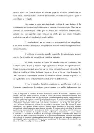 178
quando agindo em favor de algum acionista ou grupo de acionistas (minoritários ou
não), tende a atuar de modo a favorecer, politicamente, os interesses daqueles a quem o
conselheiro se vê ligado.
Isto porque a opção pela justificação política de suas decisões é da
natureza dos atos e das atribuições inerentes ao conselho de administração. Não cabe ao
conselho de administração, ainda que na pessoa dos conselheiros independentes,
garantir que suas decisões sejam tomadas ou ainda que atos sejam praticados
exclusivamente sob orientação técnica e não política.
O conselho fiscal, por sua natureza, é um órgão técnico e não político.
Com maior incidência de regras de independência, o caráter técnico do órgão tornar-se-
ia mais marcante.
O problema se complica quando o conselho de administração assume
funções fiscalizatórias por intermédio do comitê de auditoria.
No direito brasileiro, o comitê de auditoria surge no contexto da Lei
Sarbanes-Oxley, da qual já tivemos ampla oportunidade de tratar no capítulo anterior.
Surge, nominalmente, pela primeira vez em nossa estrutura legal, por intermédio do
Edital de Audiência Pública do Banco Central do Brasil n° 18, de 13 de dezembro de
2002, que tratou, dentre outros assuntos, do comitê de auditoria entre os artigos 6º a 11
do regulamento anexo ao Edital da mencionada proposta de Resolução.
O foco principal do Edital se concentrou nas questões que envolvem a
lisura dos procedimentos de auditoria desempenhados pelo auditor independente das
como do artigo 109, III, que trata do direito essencial do acionista de fiscalizar a companhia sponte
propria. São, sem sombra de dúvida, métodos de fiscalização distintos daqueles empreendidos pelo
conselho fiscal. O conselho fiscal revê atos, conforme estamos entendendo na análise empreendida neste
trabalho, ao passo que o direito essencial do acionista e do detentor de parte beneficiária está diretamente
ligada à obtenção de informações e ao dever de informar (disclosure e transparência) da companhia,
sobretudo das companhias abertas (vide CARVALHOSA, Comentários..., vol. 2º, Op. cit., Idem, pp. 350-
352). O direito individual de fiscalizar dos acionistas (e da mesma forma, dos titulares de partes
beneficiárias) está, portanto, sempre atrelado a alguma medida preliminar da qual possa depender
eventual ação judicial para que seja devidamente instruída. É, portanto, direito individual de acionista
juridicamente interessado (sob o ponto de vista técnico e processual) e não cabe a acionista curioso ou
desinteressado o exercício de inspeção aleatória, inadequada e desnecessária. Assim entende
CARVALHOSA: “Os direitos de informação, de fiscalização e de inspeção, e correspondentes direitos de
ação, exercidos pelos acionistas individualmente ou na qualidade de minoritários, fundam-se no princípio
da verificação da legalidade e da legitimidade (abuso e desvio de poder) dos atos praticados pelos órgãos
da companhia e pelos controladores”. Nesse mesmo sentido, vide W. BULGARELLI, Regime Jurídico da
Proteção às Minorias..., Op. cit., Idem, pp. 83-94.
 