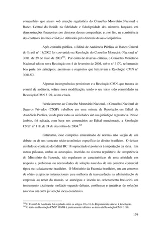 179
companhias que atuam sob atuação regulatória do Conselho Monetário Nacional e
Banco Central do Brasil; na fidelidade e fidedignidade dos números lançados em
demonstrações financeiras por diretores dessas companhias; e, por fim, na consistência
dos controles internos criados e utilizados pela diretoria dessas companhias.
Após consulta pública, o Edital de Audiência Pública do Banco Central
do Brasil n° 18/2002 foi convertido na Resolução do Conselho Monetário Nacional n°
3081, de 29 de maio de 2003344
. Por conta de diversas críticas, o Conselho Monetário
Nacional editou nova Resolução em 4 de fevereiro de 2004, sob o n° 3170, reformando
boa parte dos princípios, premissas e requisitos que balizavam a Resolução CMN n°
3081/03.
Algumas incongruências persistiram e a Resolução CMN, que tratava do
comitê de auditoria, sofreu nova modificação, tendo o seu texto sido consolidado na
Resolução CMN 3198, acima citada.
Paralelamente ao Conselho Monetário Nacional, o Conselho Nacional de
Seguros Privados (CNSP) trabalhou em uma minuta de Resolução em Edital de
Audiência Pública, válida para todas as sociedades sob sua jurisdição regulatória. Nesse
âmbito, foi editada, com base nos comentários ao Edital mencionado, a Resolução
CNSP n° 118, de 24 de dezembro de 2004.345
Entretanto, esse complexo emaranhado de normas não surgiu de um
debate ou de um contexto sócio-econômico específico do direito brasileiro. O debate
atrelado ao contexto do Edital BC 18 supracitado é posterior à importação da idéia. Em
outras palavras, ambas as autarquias, inseridas no sistema regulatório de competência
do Ministério da Fazenda, não regularam as características de uma atividade em
resposta a problemas ou necessidades de solução nascidas de um contexto comercial
típica ou isoladamente brasileiro. O Ministério da Fazenda brasileiro, em um contexto
de sérias exigências internacionais para melhoria da transparência na administração de
empresas ao redor do mundo, se antecipou e inseriu no ordenamento brasileiro um
instrumento totalmente moldado segundo debates, problemas e tentativas de soluções
nascidas em outra jurisdição sócio-econômica.
344
O Comitê de Auditoria foi regulado entre os artigos 10 a 16 do Regulamento Anexo à Resolução.
345
O texto da Resolução CNSP 118/04 é praticamente idêntico ao texto da Resolução CMN 3198.
 