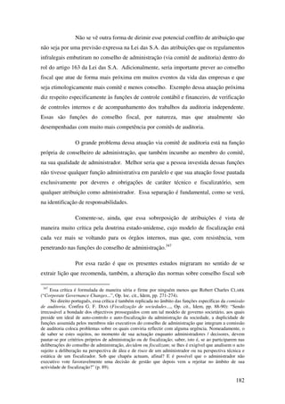 182
Não se vê outra forma de dirimir esse potencial conflito de atribuição que
não seja por uma previsão expressa na Lei das S.A. das atribuições que os regulamentos
infralegais embutiram no conselho de administração (via comitê de auditoria) dentro do
rol do artigo 163 da Lei das S.A. Adicionalmente, seria importante prever ao conselho
fiscal que atue de forma mais próxima em muitos eventos da vida das empresas e que
seja etimologicamente mais comitê e menos conselho. Exemplo dessa atuação próxima
diz respeito especificamente às funções de controle contábil e financeiro, de verificação
de controles internos e de acompanhamento dos trabalhos da auditoria independente.
Essas são funções do conselho fiscal, por natureza, mas que atualmente são
desempenhadas com muito mais competência por comitês de auditoria.
O grande problema dessa atuação via comitê de auditoria está na função
própria de conselheiro de administração, que também incumbe ao membro do comitê,
na sua qualidade de administrador. Melhor seria que a pessoa investida dessas funções
não tivesse qualquer função administrativa em paralelo e que sua atuação fosse pautada
exclusivamente por deveres e obrigações de caráter técnico e fiscalizatório, sem
qualquer atribuição como administrador. Essa separação é fundamental, como se verá,
na identificação de responsabilidades.
Comente-se, ainda, que essa sobreposição de atribuições é vista de
maneira muito crítica pela doutrina estado-unidense, cujo modelo de fiscalização está
cada vez mais se voltando para os órgãos internos, mas que, com resistência, vem
penetrando nas funções do conselho de administração.347
Por essa razão é que os presentes estudos migraram no sentido de se
extrair lição que recomenda, também, a alteração das normas sobre conselho fiscal sob
347
Essa crítica é formulada de maneira séria e firme por ninguém menos que Robert Charles CLARK
(“Corporate Governance Changes...”, Op. loc. cit., Idem, pp. 271-274).
No direito português, essa crítica é também replicada no âmbito das funções específicas da comissão
de auditoria. Confira G. F. DIAS (Fiscalização de sociedades...,, Op. cit., Idem, pp. 88-90): “Sendo
irrecusável a bondade dos objectivos prosseguidos com um tal modelo de governo societário, aos quais
preside um ideal de auto-controlo e auto-fiscalização da administração da sociedade, a duplicidade de
funções assumida pelos membros não executivos do conselho de administração que integram a comissão
de auditoria coloca problemas sobre os quais conviria reflectir com alguma urgência. Nomeadamente, o
de saber se estes sujeitos, no momento de sua actuação enquanto administradores / decisores, devem
pautar-se por critérios próprios de administração ou de fiscalização; saber, isto é, se ao participarem nas
deliberações do conselho de administração, decidem ou fiscalizam; se lhes é exigível que analisem o acto
sujeito a deliberação na perspectiva de álea e de risco de um administrador ou na perspectiva técnica e
estática de um fiscalizador. Sob que chapéu actuam, afinal? E é possível que o administrador não
executivo vote favoravelmente uma decisão de gestão que depois vem a rejeitar no âmbito de sua
actividade de fiscalização?” (p. 89).
 